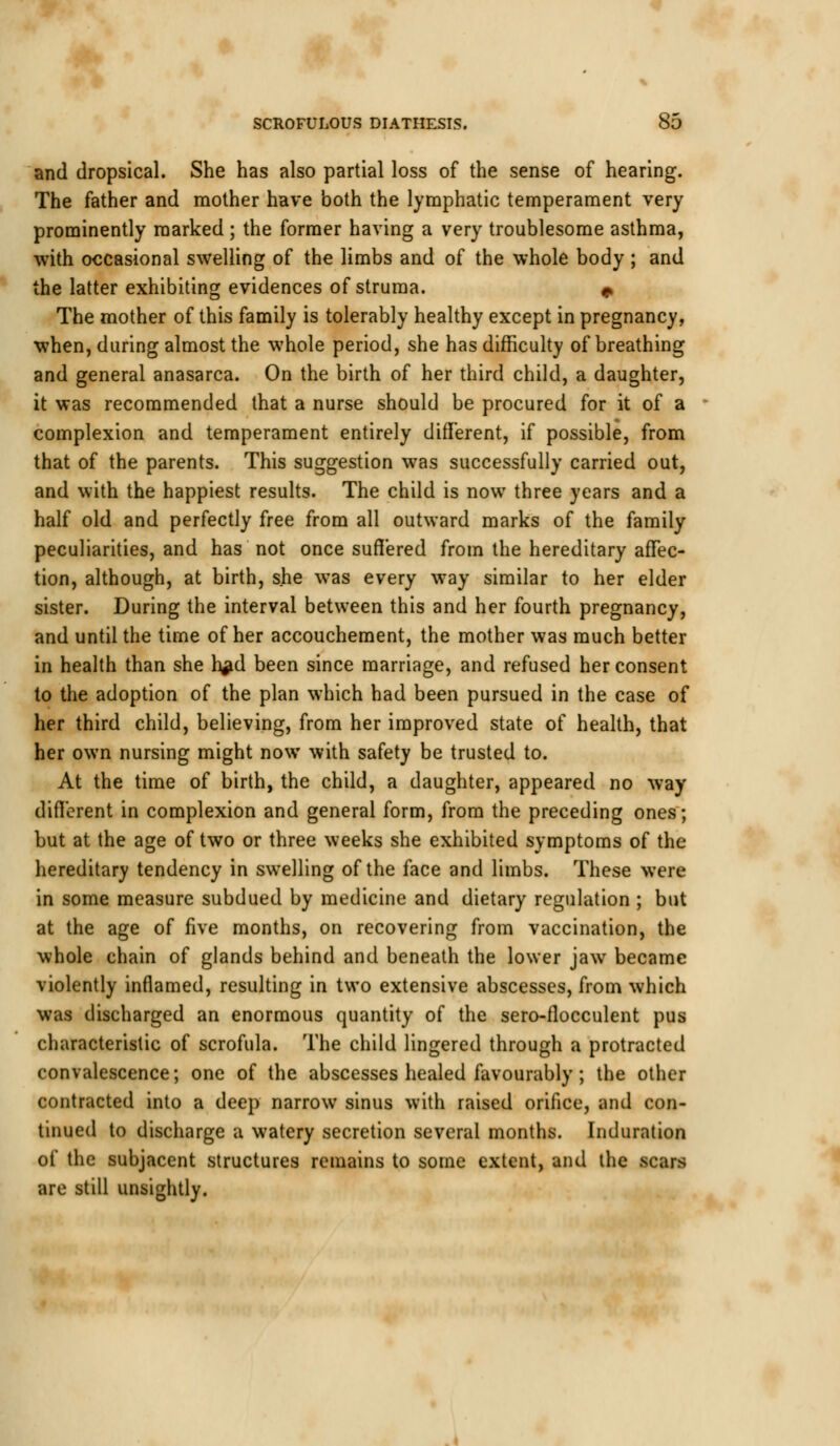 and dropsical. She has also partial loss of the sense of hearing. The father and mother have both the lymphatic temperament very prominently marked ; the former having a very troublesome asthma, with occasional swelling of the limbs and of the whole body ; and the latter exhibiting evidences of struma. * The mother of this family is tolerably healthy except in pregnancy, when, during almost the whole period, she has difficulty of breathing and general anasarca. On the birth of her third child, a daughter, it was recommended that a nurse should be procured for it of a complexion and temperament entirely different, if possible, from that of the parents. This suggestion was successfully carried out, and with the happiest results. The child is now three years and a half old and perfectly free from all outward marks of the family peculiarities, and has not once suffered from the hereditary affec- tion, although, at birth, she was every way similar to her elder sister. During the interval between this and her fourth pregnancy, and until the time of her accouchement, the mother was much better in health than she h^d been since marriage, and refused her consent to the adoption of the plan which had been pursued in the case of her third child, believing, from her improved state of health, that her own nursing might now with safety be trusted to. At the time of birth, the child, a daughter, appeared no way different in complexion and general form, from the preceding ones; but at the age of two or three weeks she exhibited symptoms of the hereditary tendency in swelling of the face and limbs. These were in some measure subdued by medicine and dietary regulation ; but at the age of five months, on recovering from vaccination, the whole chain of glands behind and beneath the lower jaw became violently inflamed, resulting in two extensive abscesses, from which was discharged an enormous quantity of the sero-flocculent pus characteristic of scrofula. The child lingered through a protracted convalescence; one of the abscesses healed favourably; the other contracted into a deep narrow sinus with raised orifice, and con- tinued to discharge a watery secretion several months. Induration of the subjacent structures remains to some extent, and the Kftffl are still unsightly.