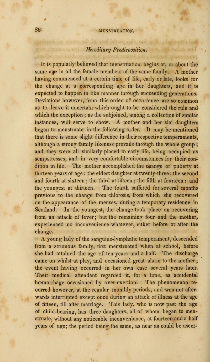 Hereditary Predisposition, It is popularly believed that menstruation begins at, or about the same aape in all the female members of the same family. A mother having commenced at a certain time of life, early or late, looks for the change at a corresponding age in her daughters, and it is expected to happen in like manner through succeeding generations. Deviations however, from this order of occurrence are so common as to leave it uncertain which ought to be considered the rule and which the exception ; as the subjoined, among a collection of similar instances, will serve to show. A mother and her six daughters began to menstruate in the following order. It may be mentioned that there is some slight difference in their respective temperaments, although a strong family likeness prevails through the whole group ; and they were all similarly placed in early life, being occupied as sempstresses, and in very comfortable circumstances for their con- dition in life. The mother accomplished the ctange of puberty at thirteen years of age ; the eldest daughter at twenty-three; the second and fourth at sixteen; the third at fifteen ; the fifth at fourteen ; and the youngest at thirteen. The fourth suffered for several months previous to the change from chlorosis, from which she recovered on the appearance of the menses, during a temporary residence in Scotland. In the youngest, the change took place on recovering from an attack of fever; but the remaining four and the mother, experienced no inconvenience whatever, either before or after the change. A young lady of the sanguine-lymphatic temperament, descended from a strumous family, first menstruated when at school, before she had attained the age of ten years and a half. The discharge came on whilst at play, and occasioned great alarm to the mother; the event having occurred in her own case several years later. Their medical attendant regarded it, for a time, as accidental hoemorrhage occasioned by over-exertion. The phenomenon re- curred however, at the regular monthly periods, and was not after- wards interrupted except once during an attack of illness at the age of fifteen, till after marriage. This lady, who is now past the age of child-bearing, has three daughters, all of whom began to men- struate, without any noticeable inconvenience, at fourteen and a half years of age; the period being the same, as near as could be ascer-