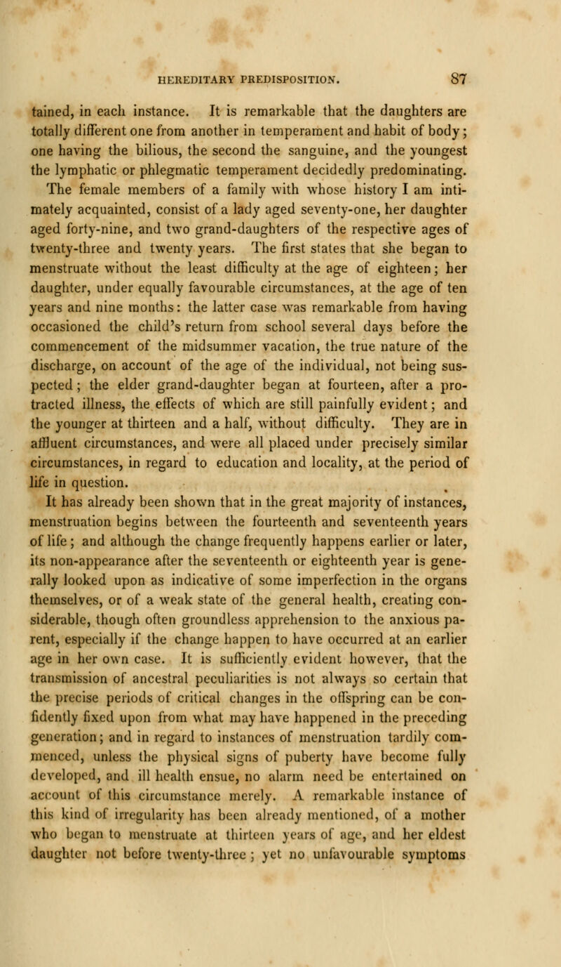 tained, in each instance. It is remarkable that the daughters are totally different one from another in temperament and habit of body; one having the bilious, the second the sanguine, and the youngest the lymphatic or phlegmatic temperament decidedly predominating. The female members of a family with whose history I am inti- mately acquainted, consist of a lady aged seventy-one, her daughter aged forty-nine, and two grand-daughters of the respective ages of twenty-three and twenty years. The first states that she began to menstruate without the least difficulty at the age of eighteen; her daughter, under equally favourable circumstances, at the age of ten years and nine months: the latter case was remarkable from having occasioned the child's return from school several days before the commencement of the midsummer vacation, the true nature of the discharge, on account of the age of the individual, not being sus- pected ; the elder grand-daughter began at fourteen, after a pro- tracted illness, the effects of which are still painfully evident; and the younger at thirteen and a half, without difficulty. They are in affluent circumstances, and were all placed under precisely similar circumstances, in regard to education and locality, at the period of life in question. It has already been shown that in the great majority of instances, menstruation begins between the fourteenth and seventeenth years of life; and although the change frequently happens earlier or later, its non-appearance after the seventeenth or eighteenth year is gene- rally looked upon as indicative of some imperfection in the organs themselves, or of a weak state of the general health, creating con- siderable, though often groundless apprehension to the anxious pa- rent, especially if the change happen to have occurred at an earlier age in her own case. It is sufficiently evident however, that the transmission of ancestral peculiarities is not always so certain that the precise periods of critical changes in the offspring can be con- fidently fixed upon from what may have happened in the preceding generation; and in regard to instances of menstruation tardily com- menced, unless the physical signs of puberty have become fully developed, and ill health ensue, no alarm need be entertained on account of this circumstance merely. A remarkable instance of this kind of irregularity has been already mentioned, of a mother who began to menstruate at thirteen years of age, and her eldest daughter not before twenty-three ; yet no unfavourable symptoms