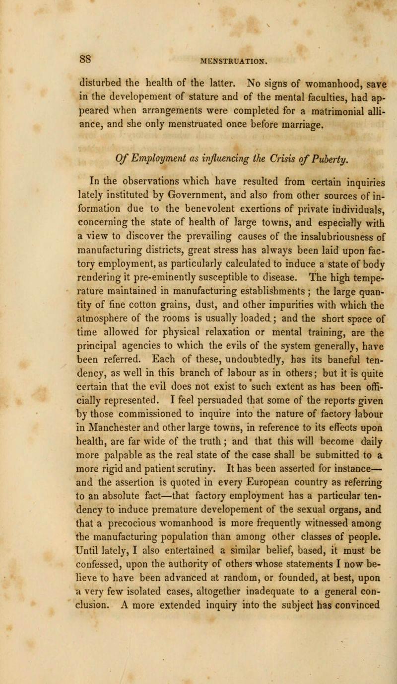 disturbed the health of the latter. No signs of womanhood, save in the developement of stature and of the mental faculties, had ap- peared when arrangements were completed for a matrimonial alli- ance, and she only menstruated once before marriage. Of Employment as influencing the Crisis of Puberty. In the observations which have resulted from certain inquiries lately instituted by Government, and also from other sources of in- formation due to the benevolent exertions of private individuals, concerning the state of health of large towns, and especially with a view to discover the prevailing causes of the insalubriousness of manufacturing districts, great stress has always been laid upon fac- tory employment, as particularly calculated to induce a state of body rendering it pre-eminently susceptible to disease. The high tempe- rature maintained in manufacturing establishments; the large quan- tity of fine cotton grains, dust, and other impurities with which the atmosphere of the rooms is usually loaded ; and the short spaee of time allowed for physical relaxation or mental training, are the principal agencies to which the evils of the system generally, have been referred. Each of these, undoubtedly, has its baneful ten- dency, as well in this branch of labour as in others; but it is quite certain that the evil does not exist to such extent as has been offi- cially represented. I feel persuaded that some of the reports given by those commissioned to inquire into the nature of factory labour in Manchester and other large towns, in reference to its effects upon health, are far wide of the truth ; and that this will beeome daily more palpable as the real state of the case shall be submitted to a more rigid and patient scrutiny. It has been asserted for instance— and the assertion is quoted in every European country as referring to an absolute fact—that factory employment has a particular ten- dency to induce premature developement of the sexual organs, and that a precocious womanhood is more frequently witnessed among the manufacturing population than among other classes of people. Until lately, I also entertained a similar belief, based, it must be confessed, upon the authority of others whose statements I now be- lieve to have been advanced at random, or founded, at best, upon a very few isolated cases, altogether inadequate to a general con- clusion. A more extended inquiry into the subject has convinced