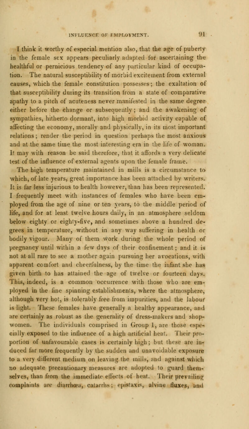 I think it worthy of especial mention also, that the age of puberty in the female sex appears peculiarly adapted for ascertaining the healthful or pernicious tendency of any particular kind of occupa- tion. The natural susceptibility of morbid excitement from external causes, which the female constitution possesses; the exaltation of that susceptibility during its transition from a state of comparative apathy to a pitch of acuteness never manifested in the same degree either before the change or subsequently ; and the awakening of sympathies, hitherto dormant, into high morbid activity capable of affecting the economy, morally and physically, in its most important relations ; render the period in question perhaps the most anxious and at the same time the most interesting era in the life of woman. It may with reason be said therefore, that it affords a very delicate test of the influence of external agents upon the female frame. The high temperature maintained in mills is a circumstance to which, of late years, great importance has been attached by writers. It is far less injurious to health however, than has been represented. I frequently meet with instances of females who have been em- ployed from the age of nine or ten years, to the middle period of life, and for at least twelve hours daily, in an atmosphere seldom below eighty or eighty-five, and sometimes above a hundred de- grees in temperature, without in any way suffering in health or bodily vigour. Many of them work during the whole period of pregnancy until within a few days of their confinement; and it is not at all rare to see a mother again pursuing her avocations, with apparent comfort and cheerfulness, by the time the infant she has given birth to has attained the age of twelve or fourteen days. This, indeed, is a common occurrence with those who are em- ployed in the foe spinning establishments, where the atmosphere, although very hot, is tolerably tree from impurities, and the labour is li^ht. These females have generally a healthy appearance, and rtainly as robust as the generality of dress-makers and shop- women. The individuals comprised in Group 1, are those cru- cially exposed to the influence of a high artificial heat. Their pro- portion of unfavourable cases is certainly high; but ■ in- duced fa( more frequently by the sudden and unavoidable exposure to a \fi\ different medium on leaving the mills, and against winch no adequate precautionary measure! are adopted to guard them- selves, than from the immediate effects oC beat. Their prevailing complaints are diarrhoea, catarrhs; epiataxis, alvine fluxes, ami