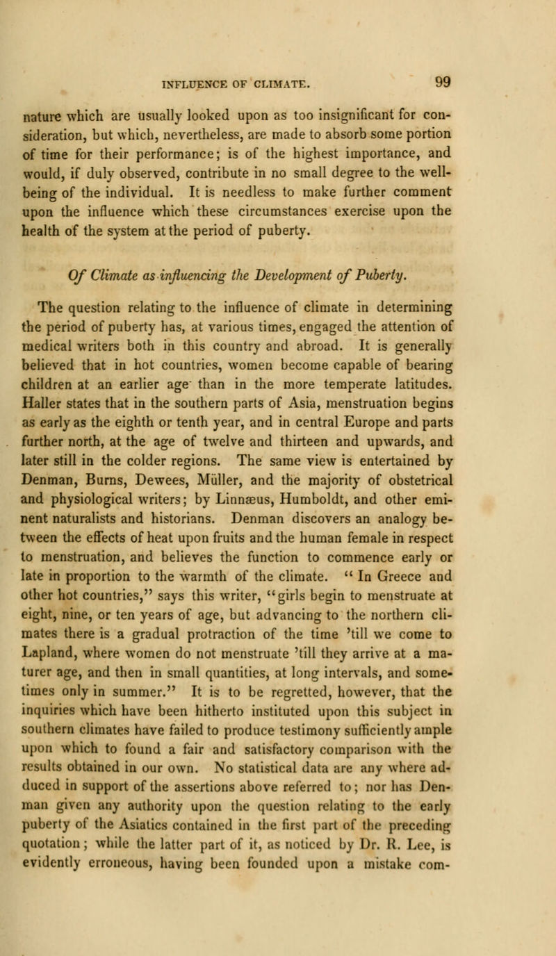 nature which are usually looked upon as too insignificant for con- sideration, but which, nevertheless, are made to absorb some portion of time for their performance; is of the highest importance, and would, if duly observed, contribute in no small degree to the well- being of the individual. It is needless to make further comment upon the influence which these circumstances exercise upon the health of the system at the period of puberty. Of Climate as influencing the Development of Puberty. The question relating to the influence of climate in determining the period of puberty has, at various times, engaged the attention of medical writers both in this country and abroad. It is generally believed that in hot countries, women become capable of bearing children at an earlier age than in the more temperate latitudes. Haller states that in the southern parts of Asia, menstruation begins as early as the eighth or tenth year, and in central Europe and parts further north, at the age of twelve and thirteen and upwards, and later still in the colder regions. The same view is entertained by Denman, Burns, Dewees, Miiller, and the majority of obstetrical and physiological writers; by Linnaeus, Humboldt, and other emi- nent naturalists and historians. Denman discovers an analogy be- tween the effects of heat upon fruits and the human female in respect to menstruation, and believes the function to commence early or late in proportion to the warmth of the climate.  In Greece and other hot countries, says this writer, girls begin to menstruate at eight, nine, or ten years of age, but advancing to the northern cli- mates there is a gradual protraction of the time 'till we come to Lapland, where women do not menstruate 'till they arrive at a ma- turer age, and then in small quantities, at long intervals, and some- times only in summer. It is to be regretted, however, that the inquiries which have been hitherto instituted upon this subject in southern climates have failed to produce testimony sufficiently ample upon which to found a fair and satisfactory comparison with the results obtained in our own. No statistical data are any where ad- duced in support of the assertions above referred to; nor has Den- man given any authority upon the question relating to the early puberty of the Asiatics contained in the first part of the preceding quotation; while the latter part of it, as noticed by Dr. R. Lee, is evidently erroneous, having been founded upon I mistake com-