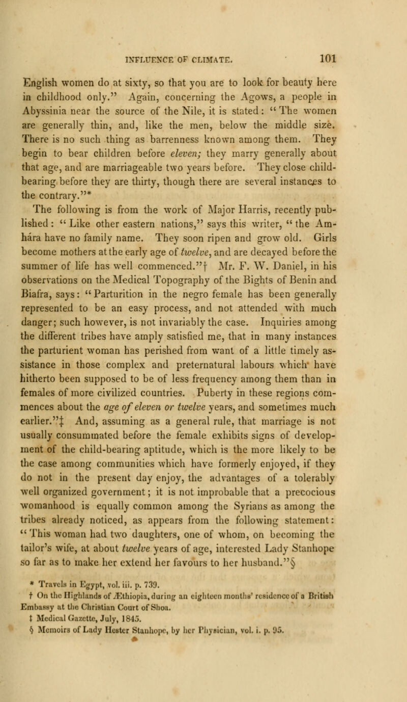 English women do at sixty, so that you are to look for beauty here in childhood only. Again, concerning the Agows, a people in Abyssinia near the source of the Nile, it is stated: The women are generally thin, and, like the men, below the middle size. There is no such thing as barrenness known among them. They begin to bear children before eleven; they marry generally about that age, and are marriageable two years before. They close child- bearing before they are thirty, though there are several instances to the contrary.* The following is from the work of Major Harris, recently pub- lished : Like other eastern nations, says this writer, the Am- hara have no family name. They soon ripen and grow old. Girls become mothers at the early age of twelve, and are decayed before the summer of life has well commenced.! Mr. F. W. Daniel, in his observations on the Medical Topography of the Bights of Benin and Biafra, says: Parturition in the negro female has been generally represented to be an easy process, and not attended with much danger; such however, is not invariably the case. Inquiries among the different tribes have amply satisfied me, that in many instances the parturient woman has perished from want of a little timely as- sistance in those complex and preternatural labours which* have hitherto been supposed to be of less frequency among them than in females of more civilized countries. Puberty in these regions com- mences about the age of eleven or twelve years, and sometimes much earlier.^ And, assuming as a general rule, that marriage is not usually consummated before the female exhibits signs of develop- ment of the child-bearing aptitude, which is the more likely to be the case among communities which have formerly enjoyed, if they do not in the present day enjoy, the advantages of a tolerably well organized government; it is not improbable that a precocious womanhood is equally common among the Syrians as among the tribes already noticed, as appears from the following statement: This woman had two daughters, one of whom, on becoming the tailor's wife, at about twelve years of age, interested Lady Stanhope so far as to make her extend her favours to her husband.§ * Travels in Egypt, vol. iii. p. 739. f On the Highlands of .'Ethiopia, during an eighteen months' residence of a British Embassy at the Christian Court of Shoa. \ Medical Gazette, July, 1845. k Mcmoir3 of Lady Hester Stanhope, by htr Physician, vol. i. p. 'J.».