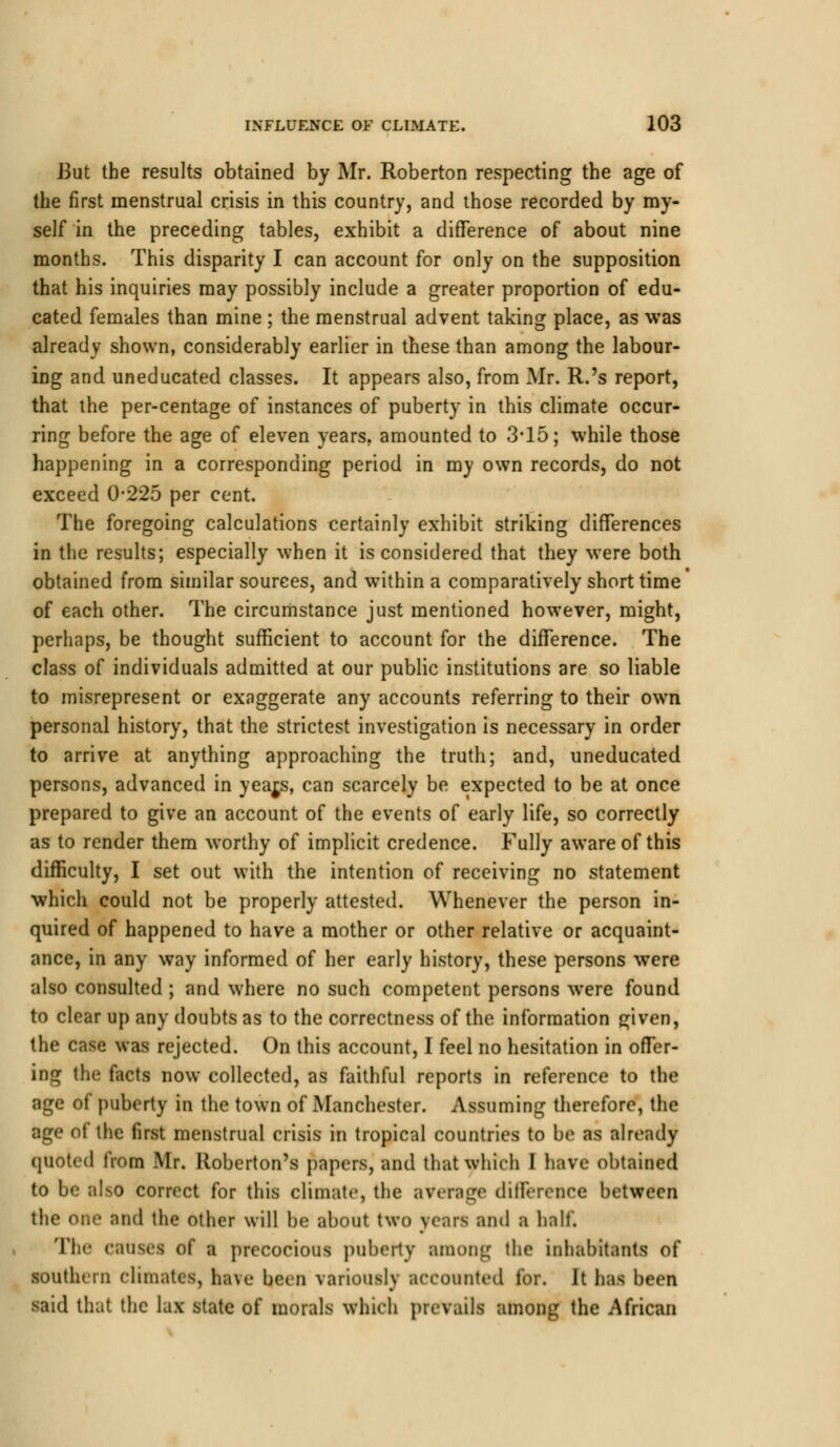 But the results obtained by Mr. Roberton respecting the age of the first menstrual crisis in this country, and those recorded by my- self in the preceding tables, exhibit a difference of about nine months. This disparity I can account for only on the supposition that his inquiries may possibly include a greater proportion of edu- cated females than mine ; the menstrual advent taking place, as was already shown, considerably earlier in these than among the labour- ing and uneducated classes. It appears also, from Mr. R.'s report, that the per-centage of instances of puberty in this climate occur- ring before the age of eleven years, amounted to 3*15; while those happening in a corresponding period in my own records, do not exceed 0-225 per cent. The foregoing calculations certainly exhibit striking differences in the results; especially when it is considered that they were both obtained from similar sources, and within a comparatively short time* of each other. The circumstance just mentioned however, might, perhaps, be thought sufficient to account for the difference. The class of individuals admitted at our public institutions are so liable to misrepresent or exaggerate any accounts referring to their own personal history, that the strictest investigation is necessary in order to arrive at anything approaching the truth; and, uneducated persons, advanced in year,s, can scarcely be expected to be at once prepared to give an account of the events of early life, so correctly as to render them worthy of implicit credence. Fully aware of this difficulty, I set out with the intention of receiving no statement which could not be properly attested. Whenever the person in- quired of happened to have a mother or other relative or acquaint- ance, in any way informed of her early history, these persons were also consulted ; and where no such competent persons were found to clear up any doubts as to the correctness of the information gfiven, the case was rejected. On this account, I feel no hesitation in offer- ing the facts now collected, as faithful reports in reference to the age of puberty in the town of Manchester. Assuming therefore, the age ot the first menstrual crisis in tropical countries to be as already quoted from Mr. Roberton's papers, and that which I have obtained to be also correct for this climate, the average difference between tlie one and the other will be about two years and a half. The causes of a precocious puberty among the inhabitants of southern climates, ha\e been variously accounted for. It has been said that the lax state of morals which prevails among the African