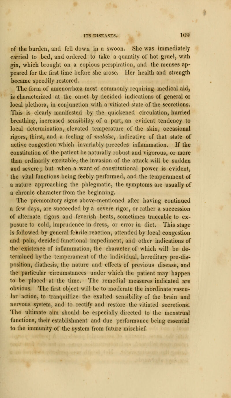 of the burden, and fell down in a swoon. She was immediately carried to bed, and ordered to take a quantity of hot gruel, with gin, which brought on a copious perspiration, and the menses ap- peared for the first time before she arose. Her health and strength became speedily restored. The form of amenorrhcea most commonly requiring medical aid, is characterized at the onset by decided indications of general or local plethora, in conjunction with a vitiated state of the secretions. This is clearly manifested by the quickened circulation, hurried breathing, increased sensibility of a part, an evident tendency to local determination, elevated temperature of the skin, occasional rigors, thirst, and a feeling of malaise, indicative of that state of active congestion which invariably precedes inflammation. If the constitution of the patient be naturally robust and vigorous, or more than ordinarily excitable,- the invasion of the attack will be sudden and severe; but when a want of constitutional power is evident, the vital functions being feebly performed, and the temperament of a nature approaching the phlegmatic, the symptoms are usually of a chronic character from the beginning. The premonitory signs above-mentioned after having continued a few days, are succeeded by a severe rigor, or rather a succession of alternate rigors and feverish heats, sometimes traceable to ex- posure to cold, imprudence in dress, or error in diet. This stage is followed by general febrile reaction, attended by local congestion and pain, decided functional impediment, and other indications of the existence of inflammation, the character of which will be de- termined by the temperament of the individual, hereditary pre-dis- position, diathesis, the nature and effects of previous disease, and the particular circumstances under which the patient may happen to be placed at the time. The remedial measures indicated are obvious. The first object will be to moderate the inordinate vascu- lar action, to tranquillize the exalted sensibility of the brain and nervous system, and to rectify and restore the vitiated secretions. The ultimate aim should be especially directed to the menstrual functions, their establishment and due performance being essential to the immunity of the system from future mischief.