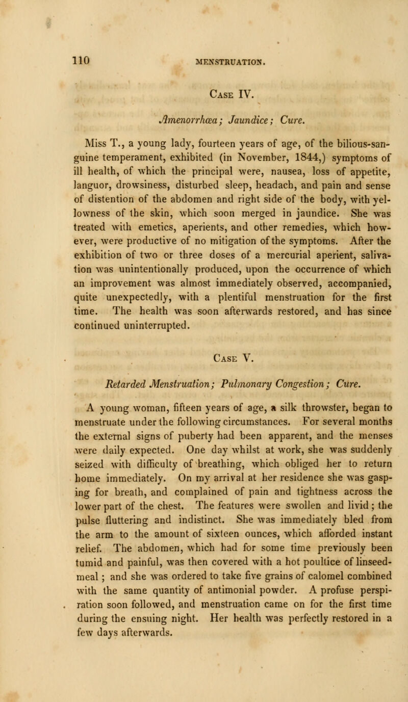 Case IV. Amenorrhoea; Jaundice; Cure. Miss T., a young lady, fourteen years of age, of the bilious-san- guine temperament, exhibited (in November, 1844,) symptoms of ill health, of which the principal were, nausea, loss of appetite, languor, drowsiness, disturbed sleep, headach, and pain and sense of distention of the abdomen and right side of the body, with yel- lowness of the skin, which soon merged in jaundice. She was treated with emetics, aperients, and other remedies, which how- ever, were productive of no mitigation of the symptoms. After the exhibition of two or three doses of a mercurial aperient, saliva- tion was unintentionally produced, upon the occurrence of which an improvement was almost immediately observed, accompanied, quite unexpectedly, with a plentiful menstruation for the first time. The health was soon afterwards restored, and has since continued uninterrupted. Case V. Retarded Menstruation; Pulmonary Congestion; Cure. A young woman, fifteen years of age, a silk throwster, began to menstruate under the following circumstances. For several months the external signs of puberty had been apparent, and the menses were daily expected. One day whilst at work, she was suddenly seized with difficulty of breathing, which obliged her to return home immediately. On my arrival at her residence she was gasp- ing for breath, and complained of pain and tightness across the lower part of the chest. The features were swollen and livid ; the pulse fluttering and indistinct. She was immediately bled from the arm to the amount of sixteen ounces, which afforded instant relief. The abdomen, which had for some time previously been tumid and painful, was then covered with a hot poultice of linseed- meal ; and she was ordered to take five grains of calomel combined with the same quantity of antimonial powder. A profuse perspi- ration soon followed, and menstruation came on for the first time during the ensuing night. Her health was perfectly restored in a few days afterwards.