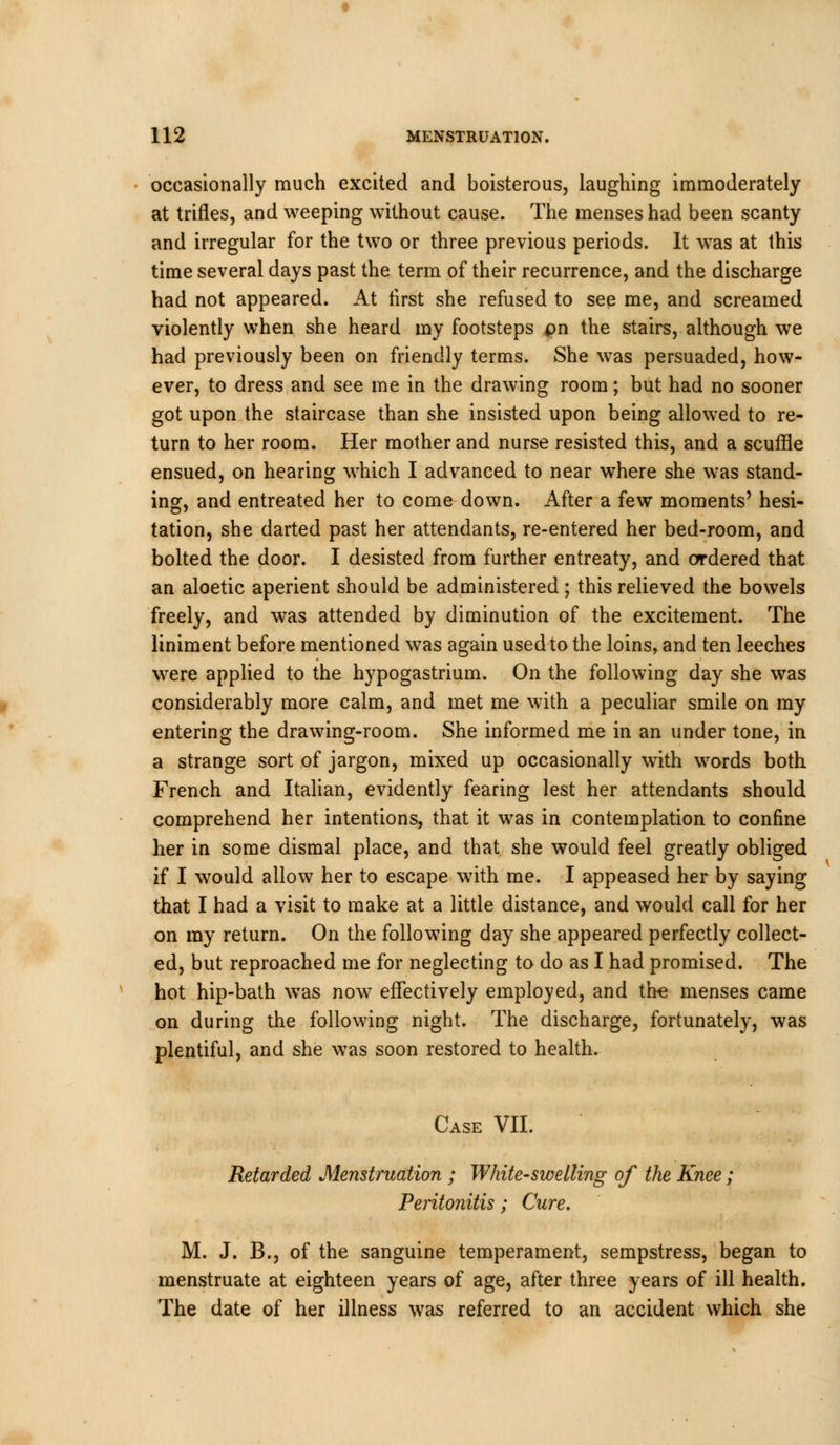 occasionally much excited and boisterous, laughing immoderately at trifles, and weeping without cause. The menses had been scanty and irregular for the two or three previous periods. It was at this time several days past the term of their recurrence, and the discharge had not appeared. At first she refused to see me, and screamed violently when she heard my footsteps pn the stairs, although we had previously been on friendly terms. She was persuaded, how- ever, to dress and see me in the drawing room; but had no sooner got upon the staircase than she insisted upon being allowed to re- turn to her room. Her mother and nurse resisted this, and a scuffle ensued, on hearing which I advanced to near where she was stand- ing, and entreated her to come down. After a few moments' hesi- tation, she darted past her attendants, re-entered her bed-room, and bolted the door. I desisted from further entreaty, and ordered that an aloetic aperient should be administered; this relieved the bowels freely, and was attended by diminution of the excitement. The liniment before mentioned was again used to the loins, and ten leeches were applied to the hypogastrium. On the following day she was considerably more calm, and met me with a peculiar smile on my entering the drawing-room. She informed me in an under tone, in a strange sort of jargon, mixed up occasionally with words both French and Italian, evidently fearing lest her attendants should comprehend her intentions, that it was in contemplation to confine her in some dismal place, and that she would feel greatly obliged if I would allow her to escape with me. I appeased her by saying that I had a visit to make at a little distance, and would call for her on my return. On the following day she appeared perfectly collect- ed, but reproached me for neglecting to do as I had promised. The hot hip-bath was now effectively employed, and the menses came on during the following night. The discharge, fortunately, was plentiful, and she was soon restored to health. Case VII. Retarded Menstruation ; White-swelling of the Knee; Peritonitis; Cure. M. J. B., of the sanguine temperament, sempstress, began to menstruate at eighteen years of age, after three years of ill health. The date of her illness was referred to an accident which she