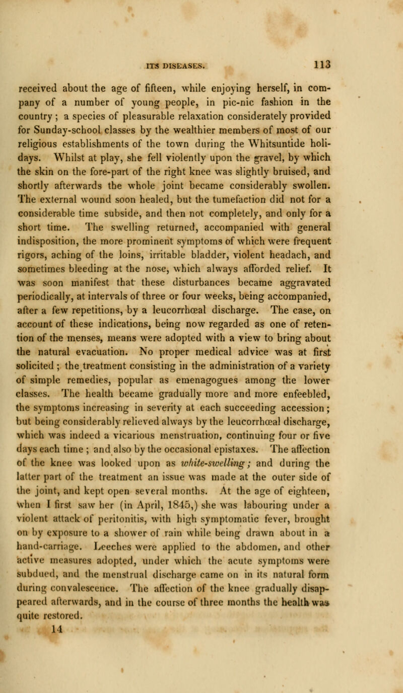 received about the age of fifteen, while enjoying herself, in com- pany of a number of young people, in pic-nic fashion in the country ; a species of pleasurable relaxation considerately provided for Sunday-school classes by the wealthier members of most of our religious establishments of the town during the Whitsuntide holi- days. Whilst at play, she fell violently upon the gravel, by which the skin on the fore-part of the right knee was slightly bruised, and shortly afterwards the whole joint became considerably swollen. The external wound soon healed, but the tumefaction did not for a considerable time subside, and then not completely, and only for a short time. The swelling returned, accompanied with general indisposition, the more prominent symptoms of which were frequent rigors, aching of the loins, irritable bladder, violent headach, and sometimes bleeding at the nose, which always afforded relief. It was soon manifest that these disturbances became aggravated periodically, at intervals of three or four weeks, being accompanied, after a few repetitions, by a leucorrhoeal discharge. The case, on account of these indications, being now regarded as one of reten- tion of the menses, means were adopted with a view to bring about the natural evacuation. No proper medical advice was at first solicited ; theatreatment consisting in the administration of a variety of simple remedies, popular as emenagogues among the lower classes. The health became gradually more and more enfeebled, the symptoms increasing in severity at each succeeding accession; but being considerably relieved always by the leucorrhoeal discharge, which was indeed a vicarious menstruation, continuing four or five days each time ; and also by the occasional epistaxes. The affection of the knee was looked upon as white-swelling; and during the latter part of the treatment an issue was made at the outer side of the joint, and kept open several months. At the age of eighteen, when I first saw her (in April, 1845,) she was labouring under a violent attack of peritonitis, with high symptomatic fever, brought on by exposure to a shower of rain while being drawn about in a hand-carriage. Leeches were applied to the abdomen, and other active im aMins adopted, under which the acute symptoms were subdued, and the menstrual discharge came 00 in its natural form during convalescence. The affection of the knee gradually disap- peared afterwards, and in the course of three months the health waa quite restored. 14