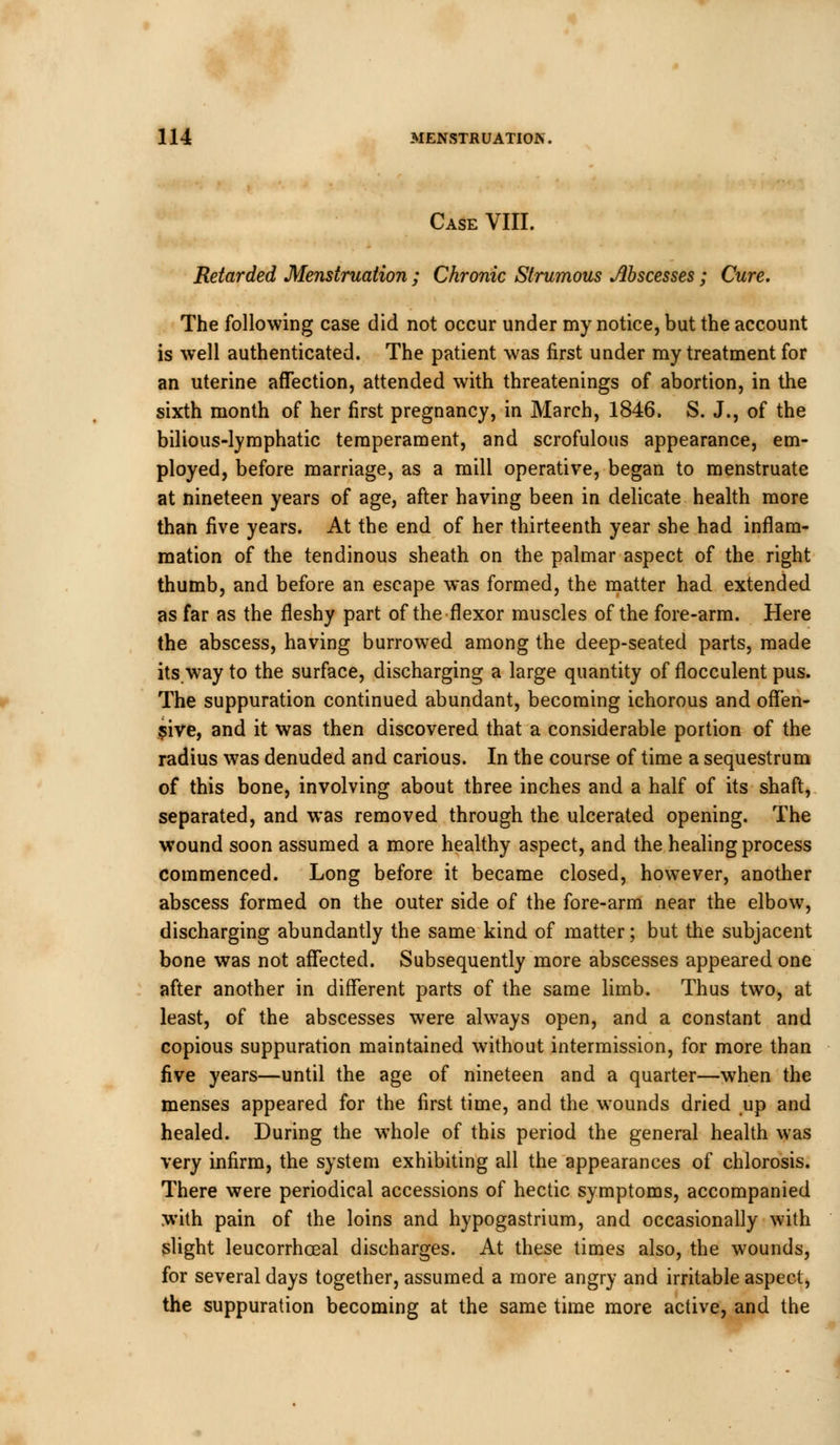 Case VIII. Retarded Menstruation ; Chronic Strumous Abscesses; Cure. The following case did not occur under my notice, but the account is well authenticated. The patient was first under my treatment for an uterine affection, attended with threatenings of abortion, in the sixth month of her first pregnancy, in March, 1846. S. J., of the bilious-lymphatic temperament, and scrofulous appearance, em- ployed, before marriage, as a mill operative, began to menstruate at nineteen years of age, after having been in delicate health more than five years. At the end of her thirteenth year she had inflam- mation of the tendinous sheath on the palmar aspect of the right thumb, and before an escape was formed, the matter had extended as far as the fleshy part of the flexor muscles of the fore-arm. Here the abscess, having burrowed among the deep-seated parts, made its.way to the surface, discharging a large quantity of flocculent pus. The suppuration continued abundant, becoming ichorous and offen- sive, and it was then discovered that a considerable portion of the radius was denuded and carious. In the course of time a sequestrum of this bone, involving about three inches and a half of its shaft, separated, and was removed through the ulcerated opening. The wound soon assumed a more healthy aspect, and the healing process commenced. Long before it became closed, however, another abscess formed on the outer side of the fore-arm near the elbow, discharging abundantly the same kind of matter; but the subjacent bone was not affected. Subsequently more abscesses appeared one after another in different parts of the same limb. Thus two, at least, of the abscesses were always open, and a constant and copious suppuration maintained without intermission, for more than five years—until the age of nineteen and a quarter—when the menses appeared for the first time, and the wounds dried up and healed. During the whole of this period the general health was very infirm, the system exhibiting all the appearances of chlorosis. There were periodical accessions of hectic symptoms, accompanied with pain of the loins and hypogastrium, and occasionally with slight leucorrhceal discharges. At these times also, the wounds, for several days together, assumed a more angry and irritable aspect, the suppuration becoming at the same time more active, and the