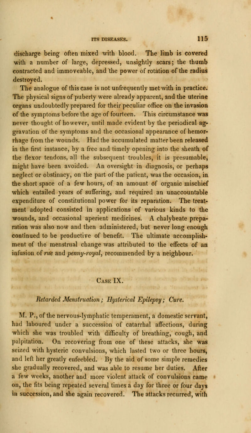 discharge being often mixed with blood. The limb is covered with a number of large, depressed, unsightly scars; the thumb contracted and immoveable, and the power of rotation of the radius destroyed. The analogue of this case is not unfrequently met with in practice. The physical signs of puberty were already apparent, and the uterine organs undoubtedly prepared for their peculiar office on the invasion of the symptoms before the age of fourteen. This circumstance was never thought of however, until made evident by the periodical ag- gravation of the symptoms and the occasional appearance of hemor- rhage from the wounds. Had the accumulated matter been released in the first instance, by a free and timely opening into the sheath of the flexor tendons, all the subsequent troubles, it is presumable, might have been avoided. An oversight in diagnosis, or perhaps neglect or obstinacy, on the part of the patient, was the occasion, in the short space of a few hours, of an amount of organic mischief which entailed years of suffering, and required an unaccountable expenditure of constitutional power for its reparation. The treat- ment adopted consisted in applications of various kinds to the wounds, and occasional aperient medicines. A chalybeate prepa- ration was also now and then administered, but never long enough continued to be productive of benefit. The ultimate accomplish- ment of the menstrual change was attributed to the effects of an infusion of rue and. penny-royal, recommended by a neighbour. Case IX. Retarded Menstruation; Hysterical Epilepsy; Cure. M. P., of the nervous-lymphatic temperament, a domestic servant, had laboured under a succession of catarrhal affections, during which she was troubled with difficulty of breathing, cough, and palpitation. On recovering from one of these attacks, she was seized with hysteric convulsions, which lasted two or three hours, and left her greatly enfeebled. By the aid of some simple remedies she gradually recovered, and was able to resume her duties. After a few weeks, another and more violent attack of convulsions came on, the fits being repeated several times a day for three or four days in succession, and she again recovered. The attacks recurred, with