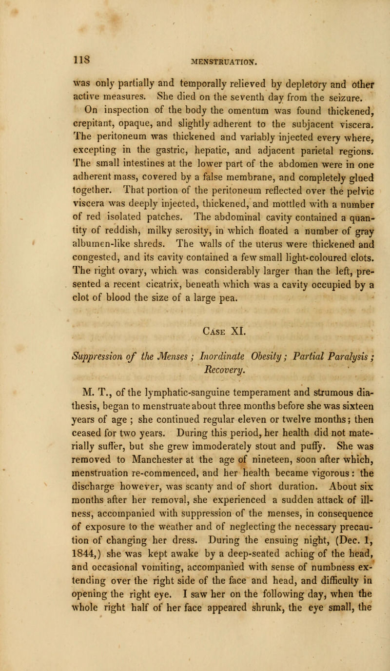 was only partially and temporally relieved by depletory and other active measures. She died on the seventh day from the seizure. On inspection of the body the omentum was found thickened, crepitant, opaque, and slightly adherent to the subjacent viscera. The peritoneum was thickened and variably injected every where, excepting in the gastric, hepatic, and adjacent parietal regions. The small intestines at the lower part of the abdomen were in one adherent mass, covered by a false membrane, and completely glued together. That portion of the peritoneum reflected over the pelvic viscera was deeply injected, thickened, and mottled with a number of red isolated patches. The abdominal cavity contained a quan- tity of reddish, milky serosity, in which floated a number of gray albumen-like shreds. The walls of the uterus were thickened and congested, and its cavity contained a few small light-coloured clots. The right ovary, which was considerably larger than the left, pre- sented a recent cicatrix, beneath which was a cavity occupied by a clot of blood the size of a large pea. Case XI. Suppression of the Menses ; Inordinate Obesity; Partial Paralysis ; Recovery. M. T., of the lymphatic-sanguine temperament and strumous dia- thesis, began to menstruate about three months before she was sixteen years of age ; she continued regular eleven or twelve months; then ceased for two years. During this period, her health did not mate- rially suffer, but she grew immoderately stout and puffy. She was removed to Manchester at the age of nineteen, soon after which, menstruation re-commenced, and her health became vigorous: the discharge however, was scanty and of short duration. About six months after her removal, she experienced a sudden attack of ill- ness, accompanied with suppression of the menses, in consequence of exposure to the weather and of neglecting the necessary precau- tion of changing her dress. During the ensuing night, (Dec. 1, 1844,) she was kept awake by a deep-seated aching of the head, and occasional vomiting, accompanied with sense of numbness ex- tending over the right side of the face and head, and difficulty in opening the right eye. I saw her on the following day, when the whole right half of her face appeared shrunk, the eye small, the