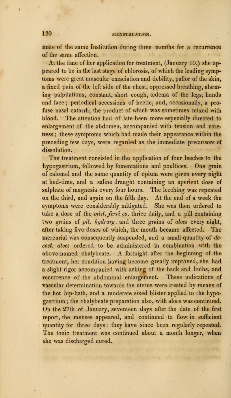 mate of the same Institution during three months for a recurrence of the same affection. At the time of her application for treatment, (January 10,) she ap- peared to be in the last stage of chlorosis, of which the leading symp- toms were great muscular emaciation and debility, pallor of the skin, a fixed pain of the left side of the chest, oppressed breathing, alarm- ing palpitations, constant, short cough, oedema of the legs, hands and face; periodical accessions of hectic, and, occasionally, a pro- fuse nasal catarrh, the product of which was sometimes mixed with blood. The attention had of late been more especially directed to enlargement of the abdomen, accompanied with tension and sore- ness ; these symptoms which had made their appearance within the preceding few days, were regarded as the immediate precursors of dissolution. The treatment consisted in the application of four leeches to the hypogastrium, followed by fomentations and poultices. One grain of calomel and the same quantity of opium were given every night at bed-time, and a saline draught containing an aperient dose of sulphate of magnesia every four hours. The leeching was repeated on the third, and again on the fifth day. At the end of a week the symptoms were considerably mitigated. She was then ordered to take a dose of the mist.ferri co. thrice daily, and a pill containing two grains of pil. hydrarg. and three grains of aloes every night, after taking five doses of which, the mouth became affected. The mercurial was consequently suspended, and a small quantity of de- coct, aloes ordered to be administered in combination with the above-named chalybeate. A fortnight after the beginning of the treatment, her condition having become greatly improved, she had a slight rigor accompanied with aching of the back and limbs, and recurrence of the abdominal enlargement. These indications of vascular determination towards the uterus were treated by means of the hot hip-bath, and a moderate sized blister applied to the hypo- gastrium ; the chalybeate preparation also, with aloes was continued. On the 27th of January, seventeen days after the date of the first report, the menses appeared, and continued to flow in sufficient quantity for three days: they have since been regularly repeated. The tonic treatment was continued about a month longer, when she was discharged cured.