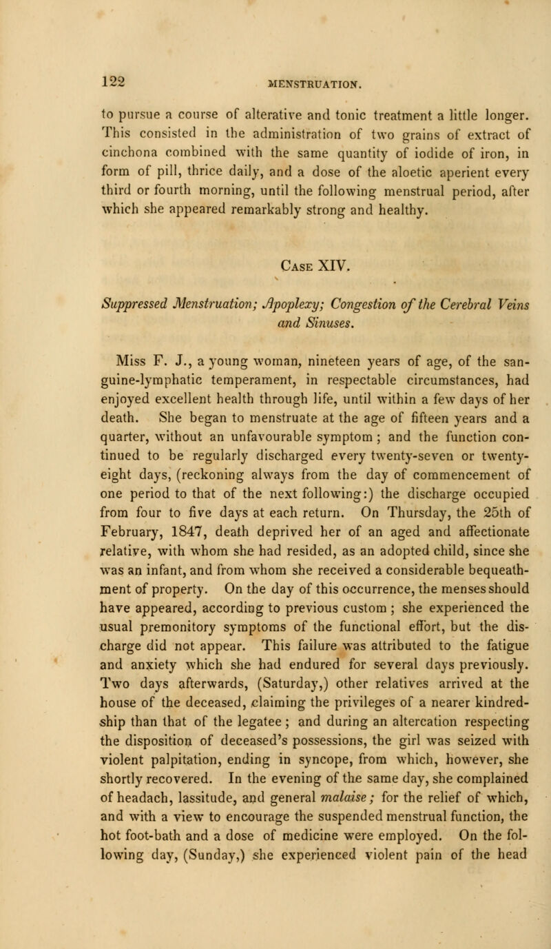 to pursue a course of alterative and tonic treatment a little longer. This consisted in the administration of two grains of extract of cinchona combined with the same quantity of iodide of iron, in form of pill, thrice daily, and a dose of the aloetic aperient every third or fourth morning, until the following menstrual period, after which she appeared remarkably strong and healthy. Case XIV. Suppressed Menstruation; Apoplexy; Congestion of the Cerebral Veins and Sinuses. Miss F. J., a young woman, nineteen years of age, of the san- guine-lymphatic temperament, in respectable circumstances, had enjoyed excellent health through life, until within a few days of her death. She began to menstruate at the age of fifteen years and a quarter, without an unfavourable symptom ; and the function con- tinued to be regularly discharged every twenty-seven or twenty- eight days, (reckoning always from the day of commencement of one period to that of the next following:) the discharge occupied from four to five days at each return. On Thursday, the 25th of February, 1847, death deprived her of an aged and affectionate relative, with whom she had resided, as an adopted child, since she wTas an infant, and from whom she received a considerable bequeath- ment of property. On the day of this occurrence, the menses should have appeared, according to previous custom; she experienced the usual premonitory symptoms of the functional effort, but the dis- charge did not appear. This failure was attributed to the fatigue and anxiety which she had endured for several days previously. Two days afterwards, (Saturday,) other relatives arrived at the house of the deceased, claiming the privileges of a nearer kindred- ship than that of the legatee ; and during an altercation respecting the disposition of deceased's possessions, the girl was seized with violent palpitation, ending in syncope, from which, however, she shortly recovered. In the evening of the same day, she complained of headach, lassitude, and general malaise; for the relief of which, and with a view to encourage the suspended menstrual function, the hot foot-bath and a dose of medicine were employed. On the fol- lowing day, (Sunday,) she experienced violent pain of the head