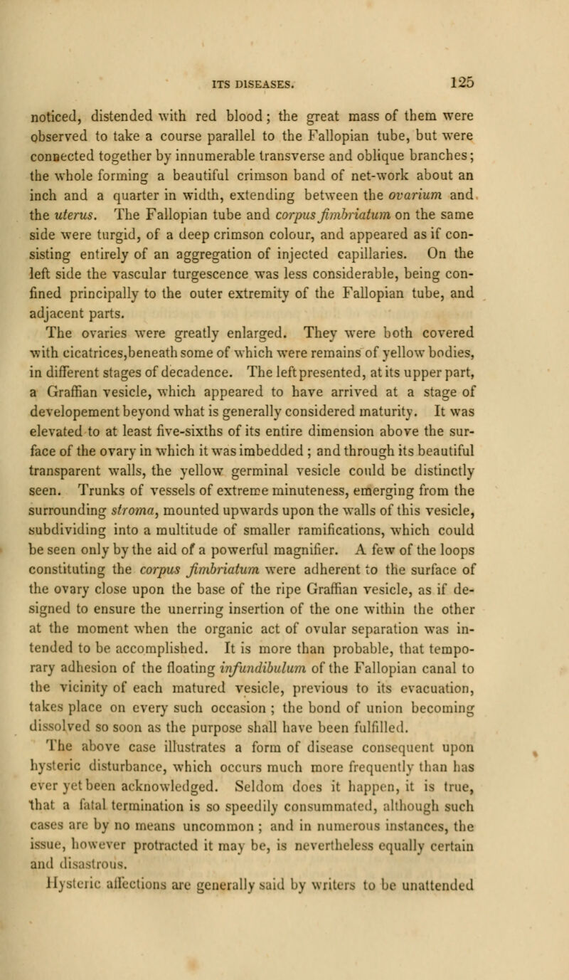 noticed, distended with red blood; the great mass of them were observed to take a course parallel to the Fallopian tube, but were connected together by innumerable transverse and oblique branches; the whole forming a beautiful crimson band of net-work about an inch and a quarter in width, extending between the ovarium and the uterus. The Fallopian tube and corpus fmbriatum on the same side were turgid, of a deep crimson colour, and appeared as if con- sisting entirely of an aggregation of injected capillaries. On the left side the vascular turgescence was less considerable, being con- fined principally to the outer extremity of the Fallopian tube, and adjacent parts. The ovaries were greatly enlarged. They were both covered with cicatrices,beneath some of which were remains of yellow bodies, in different stages of decadence. The left presented, at its upper part, a Graffian vesicle, which appeared to have arrived at a stage of developement beyond what is generally considered maturity. It was elevated to at least five-sixths of its entire dimension above the sur- face of the ovary in which it was imbedded ; and through its beautiful transparent walls, the yellow germinal vesicle could be distinctly- seen. Trunks of vessels of extreme minuteness, emerging from the surrounding stroma, mounted upwards upon the walls of this vesicle, subdividing into a multitude of smaller ramifications, which could be seen only by the aid of a powerful magnifier. A few of the loops constituting the corpus Jimbriatum were adherent to the surface of the ovary close upon the base of the ripe Graffian vesicle, as if de- signed to ensure the unerring insertion of the one within the other at the moment when the organic act of ovular separation was in- tended to be accomplished. It is more than probable, that tempo- rary adhesion of the floating infundibulum of the Fallopian canal to the vicinity of each matured vesicle, previous to its evacuation, takes place on every such occasion ; the bond of union becoming dissolved so soon as the purpose shall have been fulfilled. The above case illustrates a form of disease consequent upon hysteric disturbance, which occurs much more frequently than has ever yet been acknowledged. Seldom does it happen, it is (rue, that a fatal termination is so speedily consummated, although such are by no means uncommon ; and in numerous instances, the issue, however protracted it may be, is nevertheless equally certain and disastrous. Hysteric affections are generally said by writers to be unattended