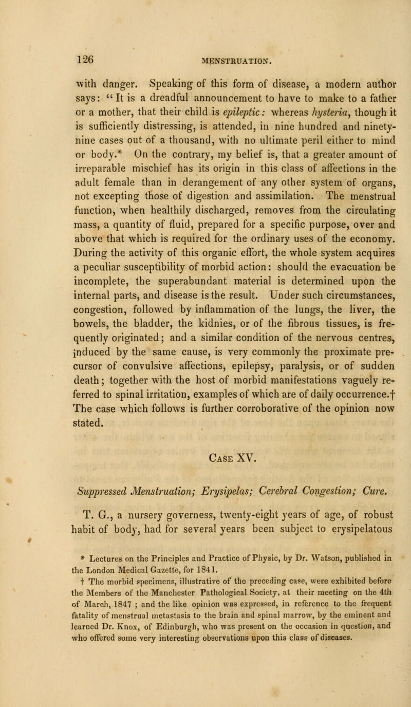 with clanger. Speaking of this form of disease, a modem author says:  It is a dreadful announcement to have to make to a father or a mother, that their child is epileptic: whereas hysteria, though it is sufficiently distressing, is attended, in nine hundred and ninety- nine cases out of a thousand, with no ultimate peril either to mind or body.* On the contrary, my belief is, that a greater amount of irreparable mischief has its origin in this class of affections in the adult female than in derangement of any other system of organs, not excepting those of digestion and assimilation. The menstrual function, when healthily discharged, removes from the circulating mass, a quantity of fluid, prepared for a specific purpose, over and above that which is required for the ordinary uses of the economy. During the activity of this organic effort, the whole system acquires a peculiar susceptibility of morbid action: should the evacuation be incomplete, the superabundant material is determined upon the internal parts, and disease is the result. Under such circumstances, congestion, followed by inflammation of the lungs, the liver, the bowels, the bladder, the kidnies, or of the fibrous tissues, is fre- quently originated; and a similar condition of the nervous centres, induced by the same cause, is very commonly the proximate pre- cursor of convulsive affections, epilepsy, paralysis, or of sudden death; together with the host of morbid manifestations vaguely re- ferred to spinal irritation, examples of which are of daily occurrence, j- The case which follows is further corroborative of the opinion now stated. Case XV. Suppressed Menstruation; Erysipelas; Cerebral Congestion; Cure. T. G., a nursery governess, twenty-eight years of age, of robust habit of body, had for several years been subject to erysipelatous * Lectures on the Principles and Practice of Physic, by Dr. Watson, published in the London Medical Gazette, for 1841. t The morbid specimens, illustrative of the preceding case, were exhibited before the Members of the Manchester Pathological Society, at their meeting on the 4th of March, 1847 ; and the like opinion was expressed, in reference to the frequent fatality of menstrual metastasis to the brain and spinal marrow, by the eminent and learned Dr. Knox, of Edinburgh, who was present on the occasion in question, and who offered some very interesting observations upon this class of diseases.