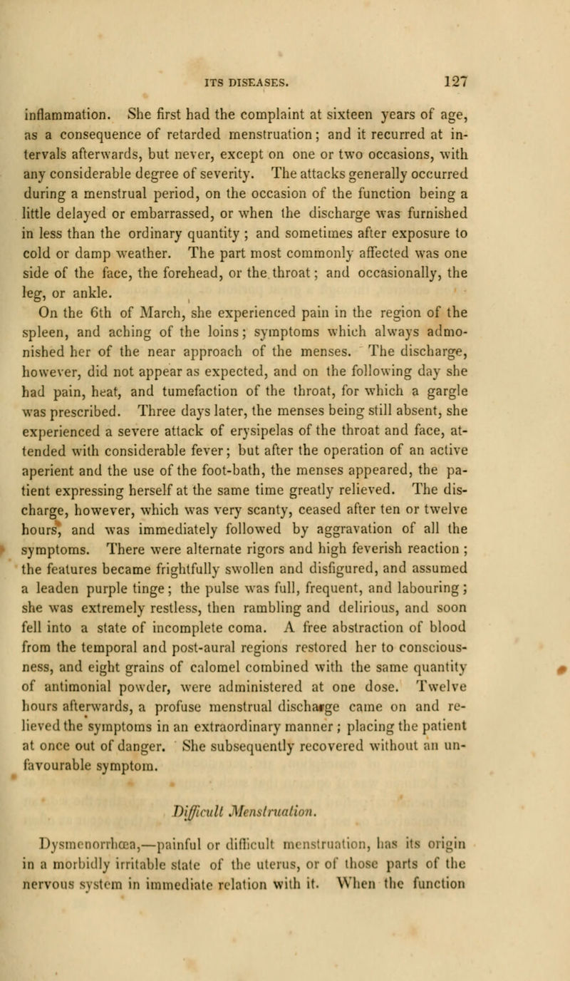 inflammation. She first had the complaint at sixteen years of age, as a consequence of retarded menstruation; and it recurred at in- tervals afterwards, but never, except on one or two occasions, with any considerable degree of severity. The attacks generally occurred during a menstrual period, on the occasion of the function being a little delayed or embarrassed, or when the discharge was furnished in less than the ordinary quantity ; and sometimes after exposure to cold or damp weather. The part most commonly affected was one side of the face, the forehead, or the throat; and occasionally, the leg, or ankle. On the 6th of March, she experienced pain in the region of the spleen, and aching of the loins; symptoms which always admo- nished her of the near approach of the menses. The discharge, however, did not appear as expected, and on the following day she had pain, heat, and tumefaction of the throat, for which a gargle was prescribed. Three days later, the menses being still absent, she experienced a severe attack of erysipelas of the throat and face, at- tended with considerable fever; but after the operation of an active aperient and the use of the foot-bath, the menses appeared, the pa- tient expressing herself at the same time greatly relieved. The dis- charge, however, which was very scanty, ceased after ten or twelve hours, and was immediately followed by aggravation of all the symptoms. There were alternate rigors and high feverish reaction ; the features became frightfully swollen and disfigured, and assumed a leaden purple tinge; the pulse was full, frequent, and labouring; she was extremely restless, then rambling and delirious, and soon fell into a state of incomplete coma. A free abstraction of blood from the temporal and post-aural regions restored her to conscious- ness, and eight grains of calomel combined with the same quantity of antimonial powder, were administered at one dose. Twelve hours afterwards, a profuse menstrual discharge came on and re- lieved the symptoms in an extraordinary manner ; placing the patient at once out of danger. She subsequently recovered without an un- favourable symptom. Difficult Mcnslruatio/i. Dysmenorrhea,—painful or difficult menstruation, has its origin in a morbidly irritable slate of the uterus, or of those parts of the nervous system in immediate relation with it. When the function