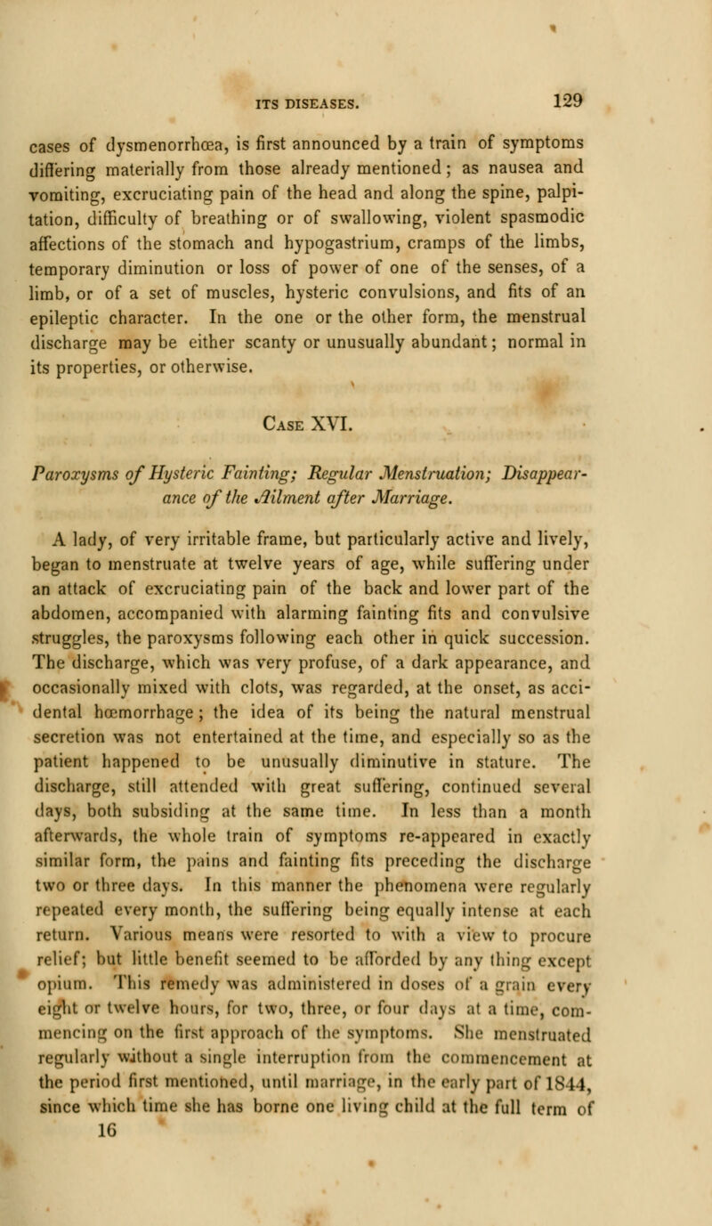 cases of dysmenorrhea, is first announced by a train of symptoms differing materially from those already mentioned; as nausea and vomiting, excruciating pain of the head and along the spine, palpi- tation, difficulty of breathing or of swallowing, violent spasmodic affections of the stomach and hypogastrium, cramps of the limbs, temporary diminution or loss of power of one of the senses, of a limb, or of a set of muscles, hysteric convulsions, and fits of an epileptic character. In the one or the other form, the menstrual discharge may be either scanty or unusually abundant; normal in its properties, or otherwise. Case XVI. Paroxysms of Hysteric Fainting; Regular Menstruation; Disappear- ance of the Ailment after Marriage. A lady, of very irritable frame, but particularly active and lively, began to menstruate at twelve years of age, while suffering under an attack of excruciating pain of the back and lower part of the abdomen, accompanied with alarming fainting fits and convulsive struggles, the paroxysms following each other in quick succession. The discharge, which was very profuse, of a dark appearance, and occasionally mixed with clots, was regarded, at the onset, as acci- dental hoemorrhage ; the idea of its being the natural menstrual secretion was not entertained at the time, and especially so as the patient happened to be unusually diminutive in stature. The discharge, still attended with great suffering, continued several days, both subsiding at the same time. In less than a month afterwards, the whole train of symptoms re-appeared in exactly similar form, the pains and fainting fits preceding the discharge two or three days. In this manner the phenomena were regularly repeated every month, the suffering being equally intense at each return. Various means were resorted to with a view to procure relief; but little benefit seemed to be afforded by any thing except opium. This remedy was administered in doses ol' a grain every eight or twelve hours, for two, three, or four days at a timej com- mencing on the first approach of the symptoms. She menstruated regularly without a Biftgle Interruption from the commencement at the period first mentioned, until marriage, in the early part of 18 14, since which time she has borne one living child at the full term of 16