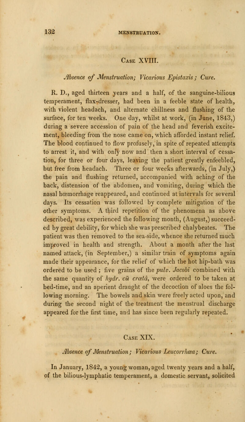 Case XVIII. Absence of Menstruation; Vicarious Epistaxis; Cure. R. D., aged thirteen years and a half, of the sanguine-bilious temperament, flax-dresser, had been in a feeble state of health, with violent headach, and alternate chillness and flushing of the surface, for ten weeks. One day, whilst at work, (in June, 1843,) during a severe accession of pain of the head and feverish excite- ment, bleeding from the nose came on, which afforded instant relief. The blood continued to flow profusely, in spite of repeated attempts to arrest it, and with only now and then a short interval of cessa- tion, for three or four days, leaving the patient greatly enfeebled, but free from headach. Three or four weeks afterwards, (in July,) the pain and flushing returned, accompanied with aching of the back, distension of the abdomen, and vomiting, during which the nasal hcemorrhage reappeared, and continued at intervals for several days. Its cessation was followed by complete mitigation of the other symptoms. A third repetition of the phenomena as above described, was experienced the following month, (August,) succeed- ed by great debility, for which she was prescribed chalybeates. The patient was then removed to the sea-side, whence she returned much improved in health and strength. About a month after the last named attack, (in September,) a similar train of symptoms again made their appearance, for the relief of which the hot hip-bath was ordered to be used ; five grains of the pulv. Jacobi combined with the same quantity of hydr. cu crostd, were ordered to be taken at bed-time, and an aperient draught of the decoction of aloes the fol- lowing morning. The bowels and skin were freely acted upon, and during the second night of the treatment the menstrual discharge appeared for the first time, and has since been regularly repeated. Case XIX. Absence of Menstruation; Vicarious Leucorrhcea; Cure. In January, 1842, a young woman, aged twenty years and a half, of the bilious-lymphatic temperament, a domestic servant, solicited