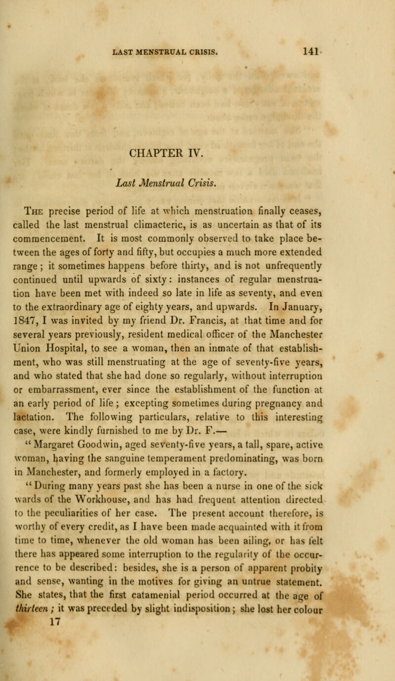 CHAPTER IV. Last Menstrual Crisis. The precise period of life at which menstruation finally ceases, called the last menstrual climacteric, is as uncertain as that of its commencement. It is most commonly observed to take place be- tween the ages of forty and fifty, but occupies a much more extended range ; it sometimes happens before thirty, and is not unfrequently continued until upwards of sixty: instances of regular menstrua- tion have been met with indeed so late in life as seventy, and even to the extraordinary age of eighty years, and upwards. In January, 1847, I was invited by my friend Dr. Francis, at that time and for several years previously, resident medical officer of the Manchester Union Hospital, to see a woman, then an inmate of that establish- ment, who was still menstruating at the age of seventy-five years, and who stated that she had done so regularly, without interruption or embarrassment, ever since the establishment of the function at an early period of life ; excepting sometimes during pregnancy and lactation. The following particulars, relative to this interesting case, were kindly furnished to me by Dr. F.—  Margaret Goodwin, aged seventy-five years, a tall, spare, active woman, having the sanguine temperament predominating, was born in Manchester, and formerly employed in a factory. During many years past she has been a nurse in one of the sick wards of the Workhouse, and has had frequent attention directed to the peculiarities of her case. The present account therefore, is worthy of every credit, as I have been made acquainted with it from time to time, whenever the old woman has been ailing, or h;is felt there has appeared some interruption to the regularity of the occur- rence to be described: besides, she is a person of apparent probity and sense, wanting in the motives for giving an untrue statement. She states, that the first catamenial period occurred at the age of thirteen ; it was preceded by slight indisposition ; she lost her colour 17