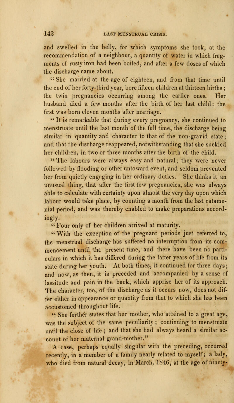 and swelled in the belly, for which symptoms she took, at the recommendation of a neighbour, a quantity of water in which frag- ments of rusty iron had been boiled, and after a few doses of which the discharge came about.  She married at the age of eighteen, and from that time until the end of her forty-third year, bore fifteen children at thirteen births; the twin pregnancies occurring among the earlier ones. Her husband died a few months after the birth of her last child: the first was born eleven months after marriage.  It is remarkable that during every pregnancy, she continued to menstruate until the last month of the full time, the discharge being similar in quantity and character to that of the non-gravid state; and that the discharge reappeared, notwithstanding that she suckled her children, in two or three months after the birth of the child. The labours were always easy and natural; they were never followed by flooding or other untoward event, and seldom prevented her from quietly engaging in her ordinary duties. She thinks it an unusual thing, that after the first few pregnancies, she was always able to calculate with certainty upon almost the very day upon which labour would take place, by counting a month from the last catame- nial period, and was thereby enabled to make preparations accord- ingly- 11 Four only of her children arrived at maturity.  With the exception of the pregnant periods just referred to, the menstrual discharge has suffered no interruption from its com- mencement until the present time, and there have been no parti- culars in which it has differed during the latter years of life from its state during her youth. At both times, it continued for three days; and now, as then, it is preceded and accompanied by a sense of lassitude and pain in the back, which apprise her of its approach. The character, too, of the discharge as it occurs now, does not dif- fer either in appearance or quantity from that to which she has been accustomed throughout life.  She further states that her mother, who attained to a great age, was the subject of the same peculiarity ; continuing to menstruate until the close of life ; and that she had always heard a similar ac- count of her maternal grand-mother. A case, perhaps equally singular with the preceding, occurred cently, in a member of a family nearly related to myself; a lady, who died from natural decay, in March, 1846, at the age of ninety-