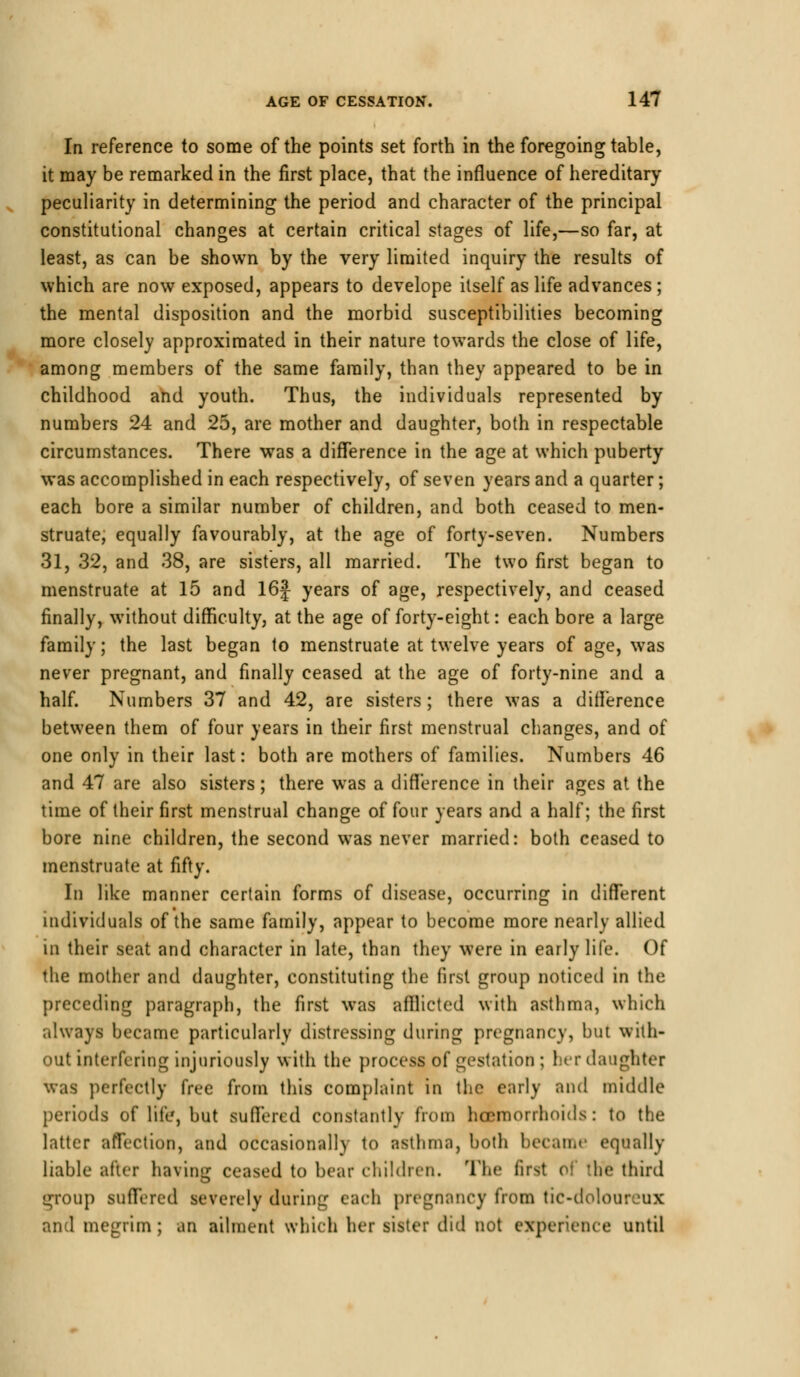 In reference to some of the points set forth in the foregoing table, it may be remarked in the first place, that the influence of hereditary peculiarity in determining the period and character of the principal constitutional changes at certain critical stages of life,—so far, at least, as can be shown by the very limited inquiry the results of which are now exposed, appears to develope itself as life advances; the mental disposition and the morbid susceptibilities becoming more closely approximated in their nature towards the close of life, among members of the same family, than they appeared to be in childhood and youth. Thus, the individuals represented by numbers 24 and 25, are mother and daughter, both in respectable circumstances. There was a difference in the age at which puberty was accomplished in each respectively, of seven years and a quarter; each bore a similar number of children, and both ceased to men- struate, equally favourably, at the age of forty-seven. Numbers 31, 32, and 38, are sisters, all married. The two first began to menstruate at 15 and 16f years of age, respectively, and ceased finally, without difficulty, at the age of forty-eight: each bore a large family; the last began to menstruate at twelve years of age, was never pregnant, and finally ceased at the age of forty-nine and a half. Numbers 37 and 42, are sisters; there was a difference between them of four years in their first menstrual changes, and of one only in their last: both are mothers of families. Numbers 46 and 47 are also sisters; there was a difference in their ages at the time of their first menstrual change of four years and a half; the first bore nine children, the second was never married: both ceased to menstruate at fifty. In like manner certain forms of disease, occurring in different individuals of the same family, appear to become more nearly allied in their seat and character in late, than they were in early life. Of the mother and daughter, constituting the first group noticed in the preceding paragraph, the first was afllicted with asthma, which always became particularly distressing during pregnancy, but with- out interfering injuriously with the process of gestation ; her daughter was perfectly free from this complaint in the early and middle periods of life, but suffered constantly from haemorrhoids: to the latter affection, and occasionally to asthma, both became equally liable after having ceased to bear children. The first < he third group suffered severely during each pregnancy from tic-doloureux and megrim ; an ailment which her sister did not experience until