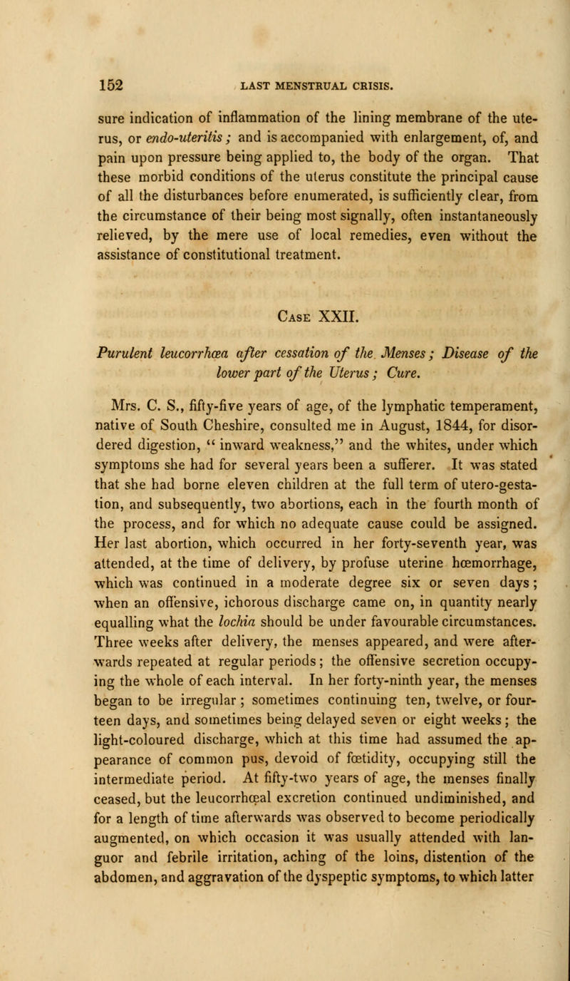 sure indication of inflammation of the lining membrane of the ute- rus, or endo-uteritis ; and is accompanied with enlargement, of, and pain upon pressure being applied to, the body of the organ. That these morbid conditions of the uterus constitute the principal cause of all the disturbances before enumerated, is sufficiently clear, from the circumstance of their being most signally, often instantaneously relieved, by the mere use of local remedies, even without the assistance of constitutional treatment. Case XXII. Purulent leucorrhcea after cessation of the Menses; Disease of the lower part of the Uterus ; Cure. Mrs. C. S., fifty-five years of age, of the lymphatic temperament, native of South Cheshire, consulted me in August, 1844, for disor- dered digestion,  inward weakness, and the whites, under which symptoms she had for several years been a sufferer. It was stated that she had borne eleven children at the full term of utero-gesta- tion, and subsequently, two abortions, each in the fourth month of the process, and for which no adequate cause could be assigned. Her last abortion, which occurred in her forty-seventh year, was attended, at the time of delivery, by profuse uterine haemorrhage, which was continued in a moderate degree six or seven days; when an offensive, ichorous discharge came on, in quantity nearly equalling what the lochia should be under favourable circumstances. Three weeks after delivery, the menses appeared, and were after- wards repeated at regular periods; the offensive secretion occupy- ing the whole of each interval. In her forty-ninth year, the menses began to be irregular; sometimes continuing ten, twelve, or four- teen days, and sometimes being delayed seven or eight weeks; the light-coloured discharge, which at this time had assumed the ap- pearance of common pus, devoid of foetidity, occupying still the intermediate period. At fifty-two years of age, the menses finally ceased, but the leucorrhceal excretion continued undiminished, and for a length of time afterwards was observed to become periodically augmented, on which occasion it was usually attended with lan- guor and febrile irritation, aching of the loins, distention of the abdomen, and aggravation of the dyspeptic symptoms, to which latter