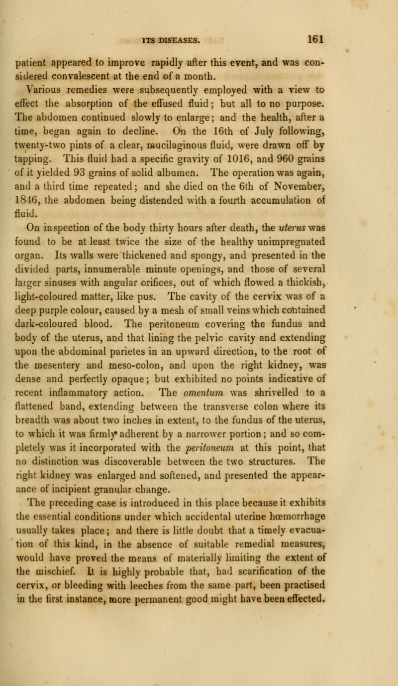 patient appeared to improve rapidly after this event, and was con- sidered convalescent at the end of a month. Various remedies were subsequently employed with a view to effect the absorption of the effused fluid; but all to no purpose. The abdomen continued slowly to enlarge; and the health, after a time, began again to decline. On the 16th of July following, twenty-two pints of a clear, mucilaginous fluid, were drawn off by tapping. This fluid had a specific gravity of 1016, and 960 grains of it yielded 93 grains of solid albumen. The operation was again, and a third time repeated; and she died on the 6th of November, 1846, the abdomen being distended with a fourth accumulation of fluid. On inspection of the body thirty hours after death, the uterus was found to be at least twice the size of the healthy unimpregnated organ. Its walls were thickened and spongy, and presented in the divided parts, innumerable minute openings, and those of several larger sinuses with angular orifices, out of which flowed a thickish, light-coloured matter, like pus. The cavity of the cervix was of a deep purple colour, caused by a mesh of small veins which contained dark-coloured blood. The peritoneum covering the fundus and body of the uterus, and that lining the pelvic cavity and extending upon the abdominal parietes in an upward direction, to the root of the mesentery and meso-colon, and upon the right kidney, was dense and perfectly opaque; but exhibited no points indicative of recent inflammatory action. The omentum was shrivelled to a flattened band, extending between the transverse colon where its breadth was about two inches in extent, to the fundus of the uterus, to which it was firmly* adherent by a narrower portion; and so com- pletely was it incorporated with the peritoneum at this point, that no distinction was discoverable between the two structures. The right kidney was enlarged and softened, and presented the appear- ance of incipient granular change. The preceding case is introduced in this place because it exhibits the essential conditions under which accidental uterine haemorrhage usually takes place; and there is little doubt that a timely evacua- tion of this kind, in the absence of suitable remedial measures, would have proved the means of materially limiting the extent of the mischief. It is highly probable that, had scarification of the cervix, or bleeding with leeches from the same part, been practised in the first instance, more permanent good might have been effected.