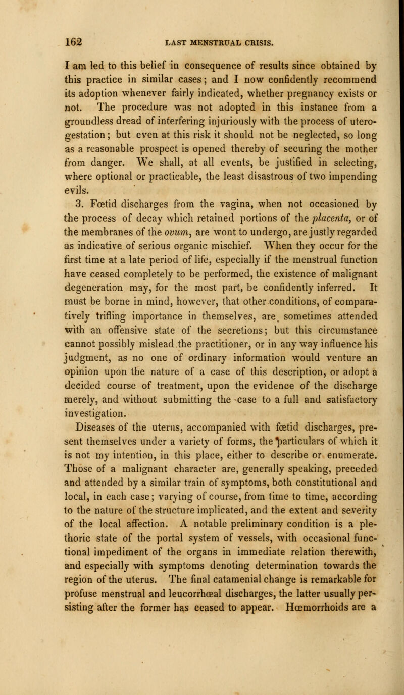 I am led to this belief in consequence of results since obtained by this practice in similar cases; and I now confidently recommend its adoption whenever fairly indicated, whether pregnancy exists or not. The procedure was not adopted in this instance from a groundless dread of interfering injuriously with the process of utero- gestation; but even at this risk it should not be neglected, so long as a reasonable prospect is opened thereby of securing the mother from danger. We shall, at all events, be justified in selecting, where optional or practicable, the least disastrous of two impending evils. 3. Foetid discharges from the vagina, when not occasioned by the process of decay which retained portions of the placenta, or of the membranes of the ovum, are wont to undergo, are justly regarded as indicative of serious organic mischief. When they occur for the first time at a late period of life, especially if the menstrual function have ceased completely to be performed, the existence of malignant degeneration may, for the most part, be confidently inferred. It must be borne in mind, however, that other conditions, of compara- tively trifling importance in themselves, are, sometimes attended with an offensive state of the secretions; but this circumstance cannot possibly mislead the practitioner, or in any way influence his judgment, as no one of ordinary information would venture an opinion upon the nature of a case of this description, or adopt a decided course of treatment, upon the evidence of the discharge merely, and without submitting the case to a full and satisfactory investigation. Diseases of the uterus, accompanied with foetid discharges, pre- sent themselves under a variety of forms, the particulars of which it is not my intention, in this place, either to describe or enumerate. Those of a malignant character are, generally speaking, preceded and attended by a similar train of svmptoms, both constitutional and local, in each case; varying of course, from time to time, according to the nature of the structure implicated, and the extent and severity of the local affection. A notable preliminary condition is a ple- thoric state of the portal system of vessels, with occasional func- tional impediment of the organs in immediate relation therewith, and especially with symptoms denoting determination towards the region of the uterus. The final catamenial change is remarkable for profuse menstrual and leucorrhceal discharges, the latter usually per- sisting after the former has ceased to appear. Haemorrhoids are a