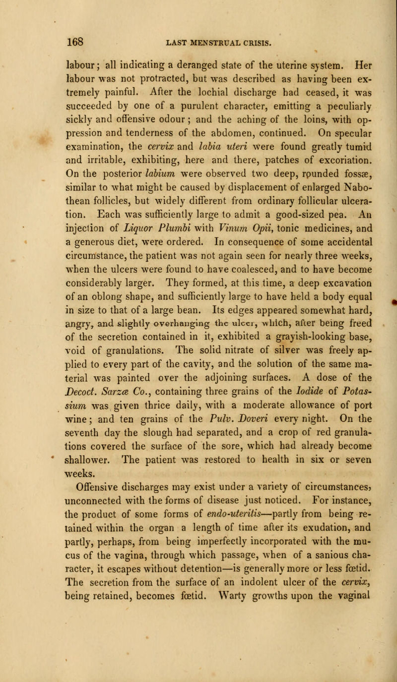 labour; all indicating a deranged state of the uterine system. Her labour was not protracted, but was described as having been ex- tremely painful. After the lochial discharge had ceased, it was succeeded by one of a purulent character, emitting a peculiarly sickly and offensive odour; and the aching of the loins, with op- pression and tenderness of the abdomen, continued. On specular examination, the cervix and labia uteri were found greatly tumid and irritable, exhibiting, here and there, patches of excoriation. On the posterior labium were observed two deep, rpunded fossae, similar to what might be caused by displacement of enlarged Nabo- thean follicles, but widely different from ordinary follicular ulcera- tion. Each was sufficiently large to admit a good-sized pea. An injection of Liquor Plumbi with Vinum Opii, tonic medicines, and a generous diet, were ordered. In consequence of some accidental circumstance, the patient was not again seen for nearly three weeks, when the ulcers were found to have coalesced, and to have become considerably larger. They formed, at this time, a deep excavation of an oblong shape, and sufficiently large to have held a body equal in size to that of a large bean. Its edges appeared somewhat hard, angry, and slightly overhanging the ulcer, which, after being freed of the secretion contained in it, exhibited a grayish-looking base, void of granulations. The solid nitrate of silver was freely ap- plied to every part of the cavity, and the solution of the same ma- terial was painted over the adjoining surfaces. A dose of the Decoct. Sarzce Co., containing three grains of the Iodide of Potas- sium was given thrice daily, with a moderate allowance of port wine; and ten grains of the Pulv. Doveri every night. On the seventh day the slough had separated, and a crop of red granula- tions covered the surface of the sore, which had already become shallower. The patient was restored to health in six or seven weeks. Offensive discharges may exist under a variety of circumstances? unconnected with the forms of disease just noticed. For instance, the product of some forms of endo-uteritis—partly from being re- tained within the organ a length of time after its exudation, and partly, perhaps, from being imperfectly incorporated with the mu- cus of the vagina, through which passage, when of a sanious cha- racter, it escapes without detention—is generally more or less foetid. The secretion from the surface of an indolent ulcer of the cervix, being retained, becomes foetid. Warty growths upon the vaginal