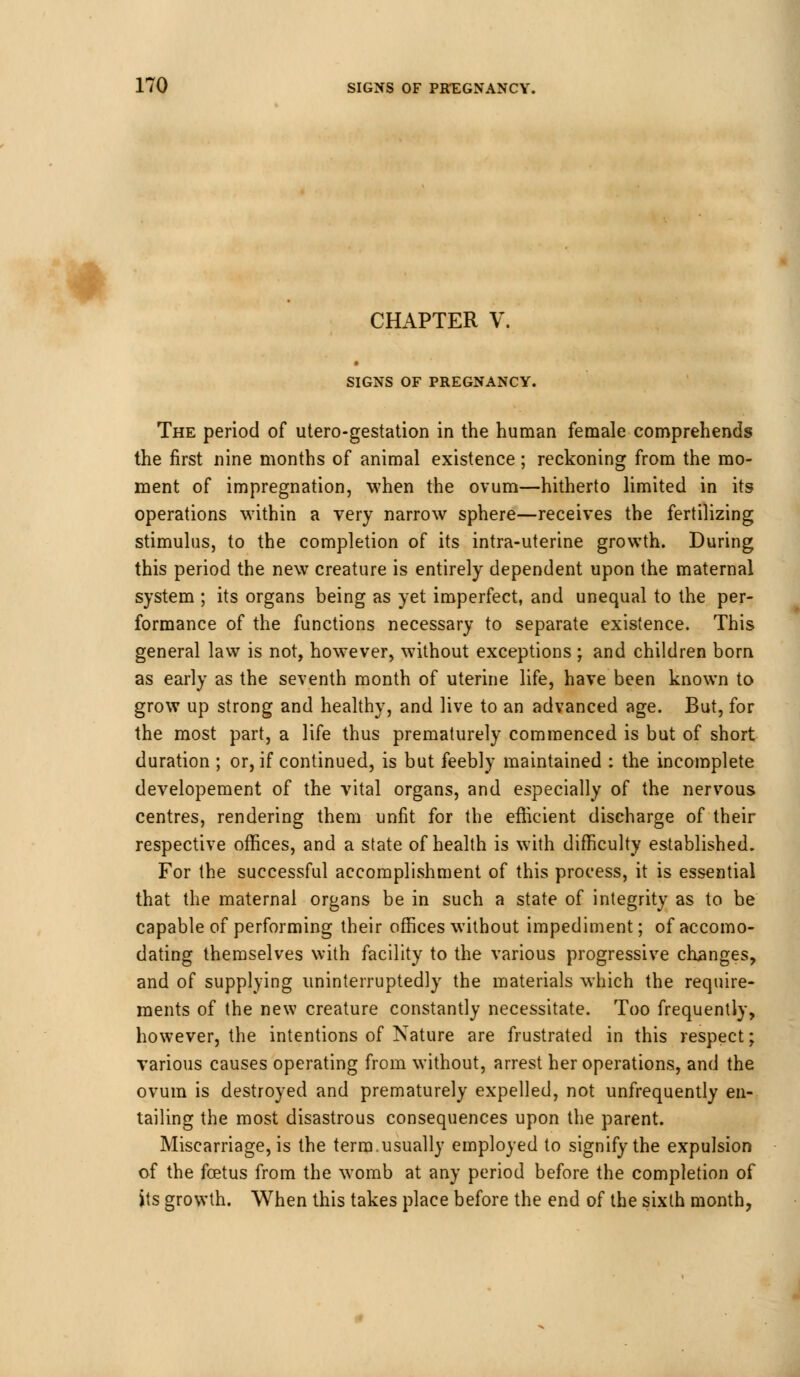 CHAPTER V SIGNS OF PREGNANCY. The period of utero-gestation in the human female comprehends the first nine months of animal existence; reckoning from the mo- ment of impregnation, when the ovum—hitherto limited in its operations within a very narrow sphere—receives the fertilizing stimulus, to the completion of its intra-uterine growth. During this period the new creature is entirely dependent upon the maternal system ; its organs being as yet imperfect, and unequal to the per- formance of the functions necessary to separate existence. This general law is not, however, without exceptions ; and children born as early as the seventh month of uterine life, have been known to grow up strong and healthy, and live to an advanced age. But, for the most part, a life thus prematurely commenced is but of short duration ; or, if continued, is but feebly maintained : the incomplete developement of the vital organs, and especially of the nervous centres, rendering them unfit for the efficient discharge of their respective offices, and a state of health is with difficulty established. For the successful accomplishment of this process, it is essential that the maternal organs be in such a state of integrity as to be capable of performing their offices without impediment; of accomo- dating themselves with facility to the various progressive changes, and of supplying uninterruptedly the materials which the require- ments of the new creature constantly necessitate. Too frequently, however, the intentions of Nature are frustrated in this respect; various causes operating from without, arrest her operations, and the ovum is destroyed and prematurely expelled, not unfrequently en- tailing the most disastrous consequences upon the parent. Miscarriage, is the term.usually employed to signify the expulsion of the foetus from the womb at any period before the completion of its growth. When this takes place before the end of the sixth month,