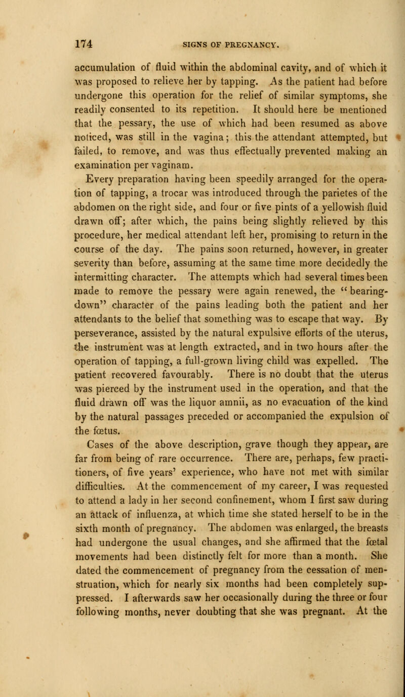 accumulation of fluid within the abdominal cavity, and of which it was proposed to relieve her by tapping. As the patient had before undergone this operation for the relief of similar symptoms, she readily consented to its repetition. It should here be mentioned that the pessary, the use of which had been resumed as above noticed, was still in the vagina; this the attendant attempted, but failed, to remove, and was thus effectually prevented making an examination per vaginam. Every preparation having been speedily arranged for the opera- tion of tapping, a trocar was introduced through the parietes of the abdomen on the right side, and four or five pints of a yellowish fluid drawn off; after which, the pains being slightly relieved by this procedure, her medical attendant left her, promising to return in the course of the day. The pains soon returned, however, in greater severity than before, assuming at the same time more decidedly the intermitting character. The attempts which had several times been made to remove the pessary were again renewed, the  bearing- down character of the pains leading both the patient and her attendants to the belief that something was to escape that way. By perseverance, assisted by the natural expulsive efforts of the uterus, the instrument was at length extracted, and in two hours after the operation of tapping, a full-grown living child was expelled. The patient recovered favourably. There is no doubt that the uterus was pierced by the instrument used in the operation, and that the fluid drawn off was the liquor amnii, as no evacuation of the kind by the natural passages preceded or accompanied the expulsion of the foetus. Cases of the above description, grave though they appear, are far from being of rare occurrence. There are, perhaps, few practi- tioners, of five years' experience, who have not met with similar difficulties. At the commencement of my career, I was requested to attend a lady in her second confinement, whom I first saw during an attack of influenza, at which time she stated herself to be in the sixth month of pregnancy. The abdomen was enlarged, the breasts had undergone the usual changes, and she affirmed that the fcetal movements had been distinctly felt for more than a month. She dated the commencement of pregnancy from the cessation of men- struation, which for nearly six months had been completely sup- pressed. I afterwards saw her occasionally during the three or four following months, never doubting that she was pregnant. At the