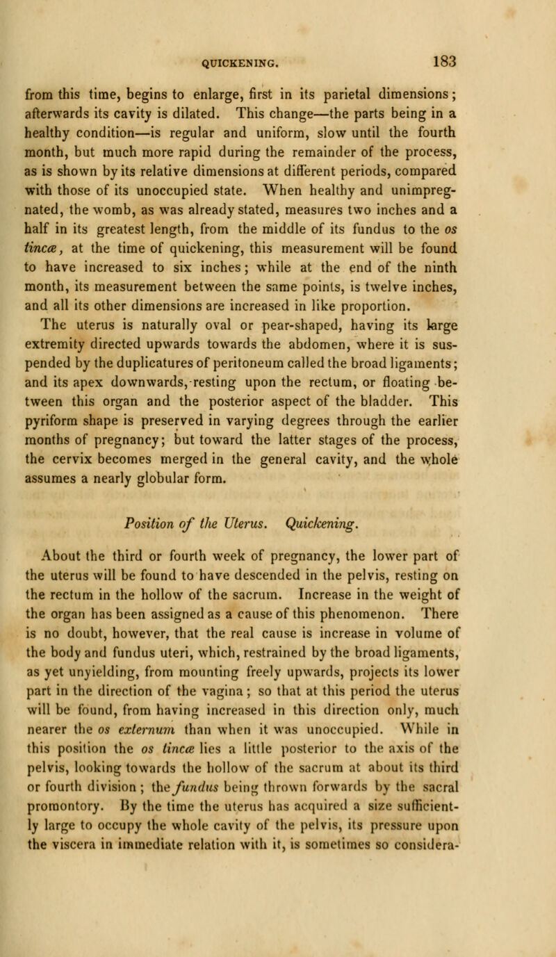 from this time, begins to enlarge, first in its parietal dimensions; afterwards its cavity is dilated. This change—the parts being in a healthy condition—is regular and uniform, slow until the fourth month, but much more rapid during the remainder of the process, as is shown by its relative dimensions at different periods, compared with those of its unoccupied state. When healthy and unimpreg- nated, the womb, as was already stated, measures two inches and a half in its greatest length, from the middle of its fundus to the os tinea, at the time of quickening, this measurement will be found to have increased to six inches; while at the end of the ninth month, its measurement between the same points, is twelve inches, and all its other dimensions are increased in like proportion. The uterus is naturally oval or pear-shaped, having its large extremity directed upwards towards the abdomen, where it is sus- pended by the duplicatures of peritoneum called the broad ligaments; and its apex downwards,-resting upon the rectum, or floating be- tween this organ and the posterior aspect of the bladder. This pyriform shape is preserved in varying degrees through the earlier months of pregnancy; but toward the latter stages of the process, the cervix becomes merged in the general cavity, and the \yhole assumes a nearly globular form. Position of the Uterus. Quickening. About the third or fourth week of pregnancy, the lower part of the uterus will be found to have descended in the pelvis, resting on the rectum in the hollow of the sacrum. Increase in the weight of the organ has been assigned as a cause of this phenomenon. There is no doubt, however, that the real cause is increase in volume of the body and fundus uteri, which, restrained by the broad ligaments, as yet unyielding, from mounting freely upwards, projects its lower part in the direction of the vagina; so that at this period the uterus will be found, from having increased in this direction only, much nearer the os externum than when it was unoccupied. While in this position the os tinea lies a little posterior to the axis of the pelvis, looking towards the hollow of the sacrum at about its third or fourth division; ihefundus being thrown forwards by the sacral promontory. By the time the uterus has acquired a size sufficient- ly large to occupy the whole cavity of the pelvis, its pressure upon the viscera in immediate relation with it, is sometimes so considera-