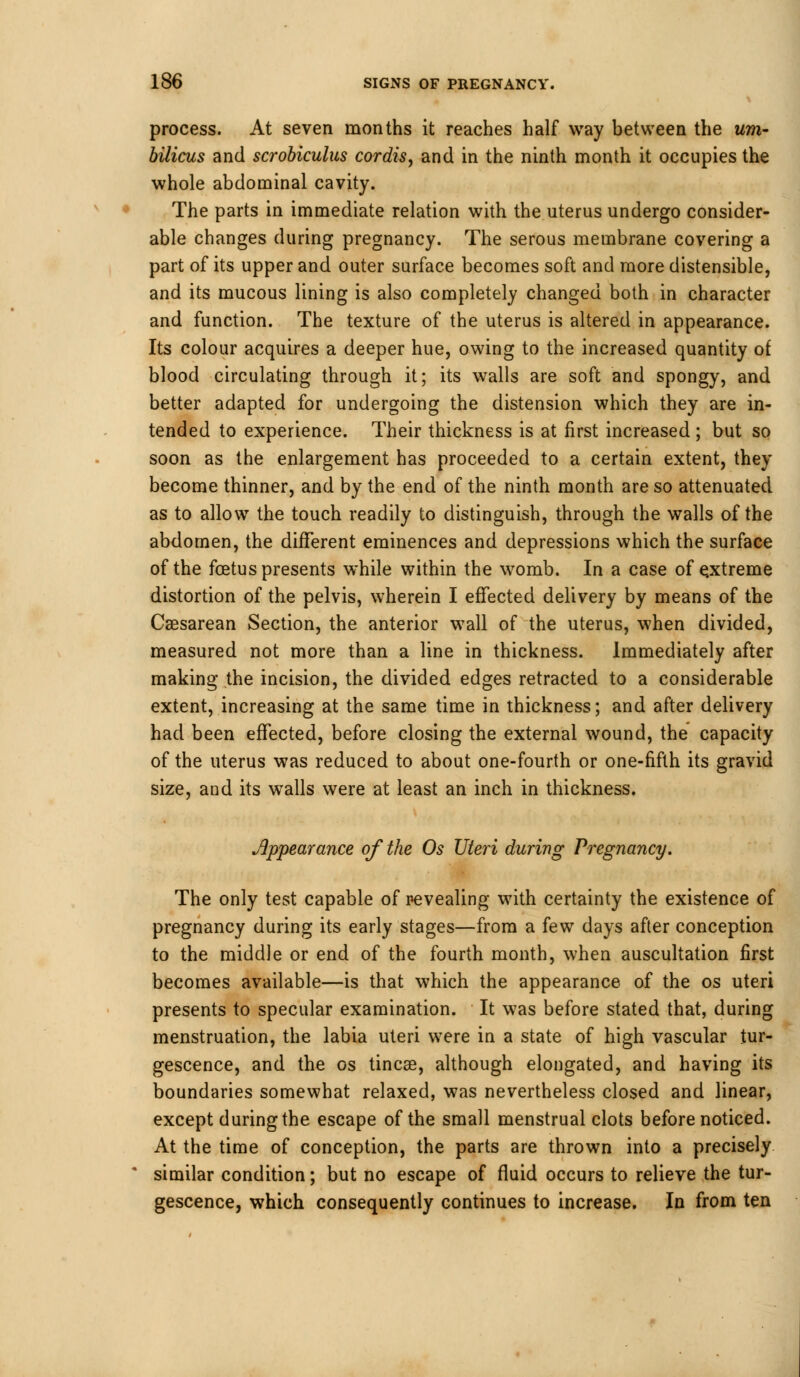 process. At seven months it reaches half way between the urn- bilicus and scrobiculus cordis, and in the ninth month it occupies the whole abdominal cavity. The parts in immediate relation with the uterus undergo consider- able changes during pregnancy. The serous membrane covering a part of its upper and outer surface becomes soft and more distensible, and its mucous lining is also completely changed both in character and function. The texture of the uterus is altered in appearance. Its colour acquires a deeper hue, owing to the increased quantity of blood circulating through it; its walls are soft and spongy, and better adapted for undergoing the distension which they are in- tended to experience. Their thickness is at first increased ; but so soon as the enlargement has proceeded to a certain extent, they become thinner, and by the end of the ninth month are so attenuated as to allow the touch readily to distinguish, through the walls of the abdomen, the different eminences and depressions which the surface of the foetus presents while within the womb. In a case of extreme distortion of the pelvis, wherein I effected delivery by means of the Csesarean Section, the anterior wall of the uterus, when divided, measured not more than a line in thickness. Immediately after making the incision, the divided edges retracted to a considerable extent, increasing at the same time in thickness; and after delivery had been effected, before closing the external wound, the capacity of the uterus was reduced to about one-fourth or one-fifth its gravid size, and its walls were at least an inch in thickness. Jippearance of the Os Uteri during Pregnancy. The only test capable of revealing with certainty the existence of pregnancy during its early stages—from a few days after conception to the middle or end of the fourth month, when auscultation first becomes available—is that which the appearance of the os uteri presents to specular examination. It was before stated that, during menstruation, the labia uteri were in a state of high vascular tur- gescence, and the os tincae, although elongated, and having its boundaries somewhat relaxed, was nevertheless closed and linear, except during the escape of the small menstrual clots before noticed. At the time of conception, the parts are thrown into a precisely similar condition; but no escape of fluid occurs to relieve the tur- gescence, which consequently continues to increase. In from ten