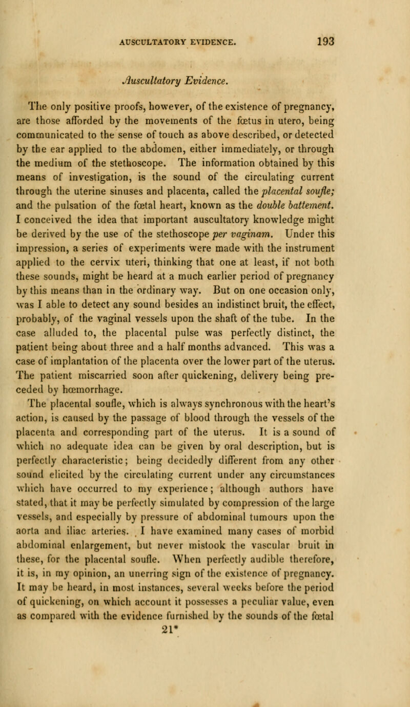 Auscultatory Evidence. The only positive proofs, however, of the existence of pregnancy, are those afforded by the movements of the foetus in utero, being communicated to the sense of touch as above described, or detected by the ear applied to the abdomen, either immediately, or through the medium of the stethoscope. The information obtained by this means of investigation, is the sound of the circulating current through the uterine sinuses and placenta, called the placental soufle; and the pulsation of the foetal heart, known as the double battement. I conceived the idea that important auscultatory knowledge might be derived by the use of the stethoscope per vaginam. Under this impression, a series of experiments were made with the instrument applied to the cervix uteri, thinking that one at least, if not both these sounds, might be heard at a much earlier period of pregnancy by this means than in the ordinary way. But on one occasion only, was I able to detect any sound besides an indistinct bruit, the effect, probably, of the vaginal vessels upon the shaft of the tube. In the case alluded to, the placental pulse was perfectly distinct, the patient being about three and a half months advanced. This was a case of implantation of the placenta over the lower part of the uterus. The patient miscarried soon after quickening, delivery being pre- ceded by haemorrhage. The placental soufle, which is always synchronous with the heart's action, is caused by the passage of blood through the vessels of the placenta and corresponding part of the uterus. It is a sound of which no adequate idea can be given by oral description, but is perfectly characteristic; being decidedly different from any other sound elicited by the circulating current under any circumstances which have occurred to my experience; although authors have stated, that it may be perfectly simulated by compression of the large vessels, and especially by pressure of abdominal tumours upon the aorta and iliac arteries. I have examined many cases of morbid abdominal enlargement, but never mistook the vascular bruit in these, for the placental soufle. When perfectly audible therefore, it is, in ray opinion, an unerring sign of the existence of pregnancy. It may be heard, in most instances, several weeks before the period of quickening, on which account it possesses a peculiar value, even as compared with the evidence furnished by the sounds of the foetal 21*