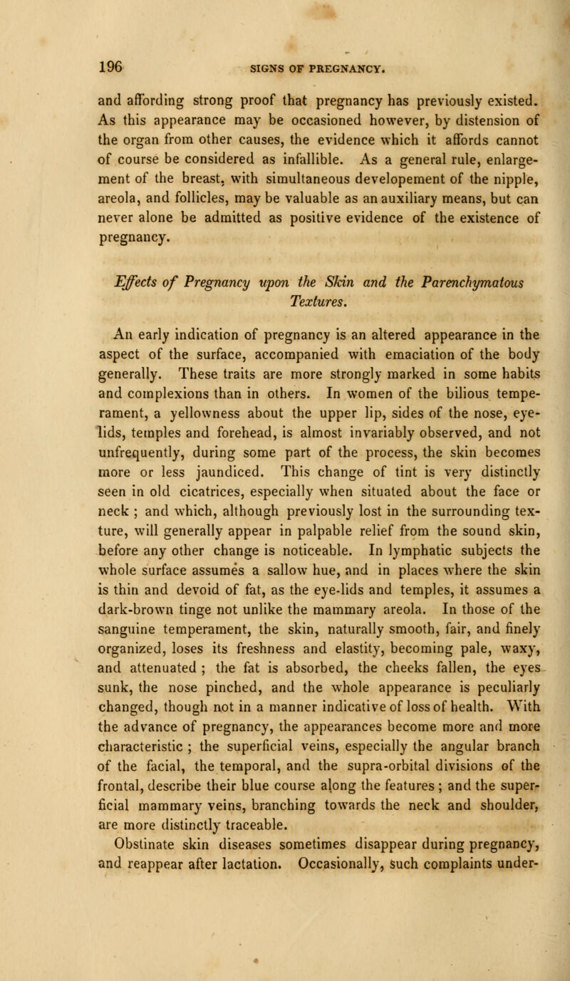 and affording strong proof that pregnancy has previously existed. As this appearance may be occasioned however, by distension of the organ from other causes, the evidence which it affords cannot of course be considered as infallible. As a general rule, enlarge- ment of the breast, with simultaneous developement of the nipple, areola, and follicles, may be valuable as an auxiliary means, but can never alone be admitted as positive evidence of the existence of pregnancy. Effects of Pregnancy upon the Skin and the Parenchymatous Textures. An early indication of pregnancy is an altered appearance in the aspect of the surface, accompanied with emaciation of the body generally. These traits are more strongly marked in some habits and complexions than in others. In women of the bilious tempe- rament, a yellowness about the upper lip, sides of the nose, eye- lids, temples and forehead, is almost invariably observed, and not unfrequently, during some part of the process, the skin becomes more or less jaundiced. This change of tint is very distinctly seen in old cicatrices, especially when situated about the face or neck ; and which, although previously lost in the surrounding tex- ture, will generally appear in palpable relief from the sound skin, before any other change is noticeable. In lymphatic subjects the whole surface assumes a sallow hue, and in places where the skin is thin and devoid of fat, as the eye-lids and temples, it assumes a dark-brown tinge not unlike the mammary areola. In those of the sanguine temperament, the skin, naturally smooth, fair, and finely organized, loses its freshness and elastity, becoming pale, waxy, and attenuated ; the fat is absorbed, the cheeks fallen, the eyes sunk, the nose pinched, and the whole appearance is peculiarly changed, though not in a manner indicative of loss of health. With the advance of pregnancy, the appearances become more and more characteristic ; the superficial veins, especially the angular branch of the facial, the temporal, and the supra-orbital divisions of the frontal, describe their blue course along the features ; and the super- ficial mammary veins, branching towards the neck and shoulder, are more distinctly traceable. Obstinate skin diseases sometimes disappear during pregnancy, and reappear after lactation. Occasionally, such complaints under-