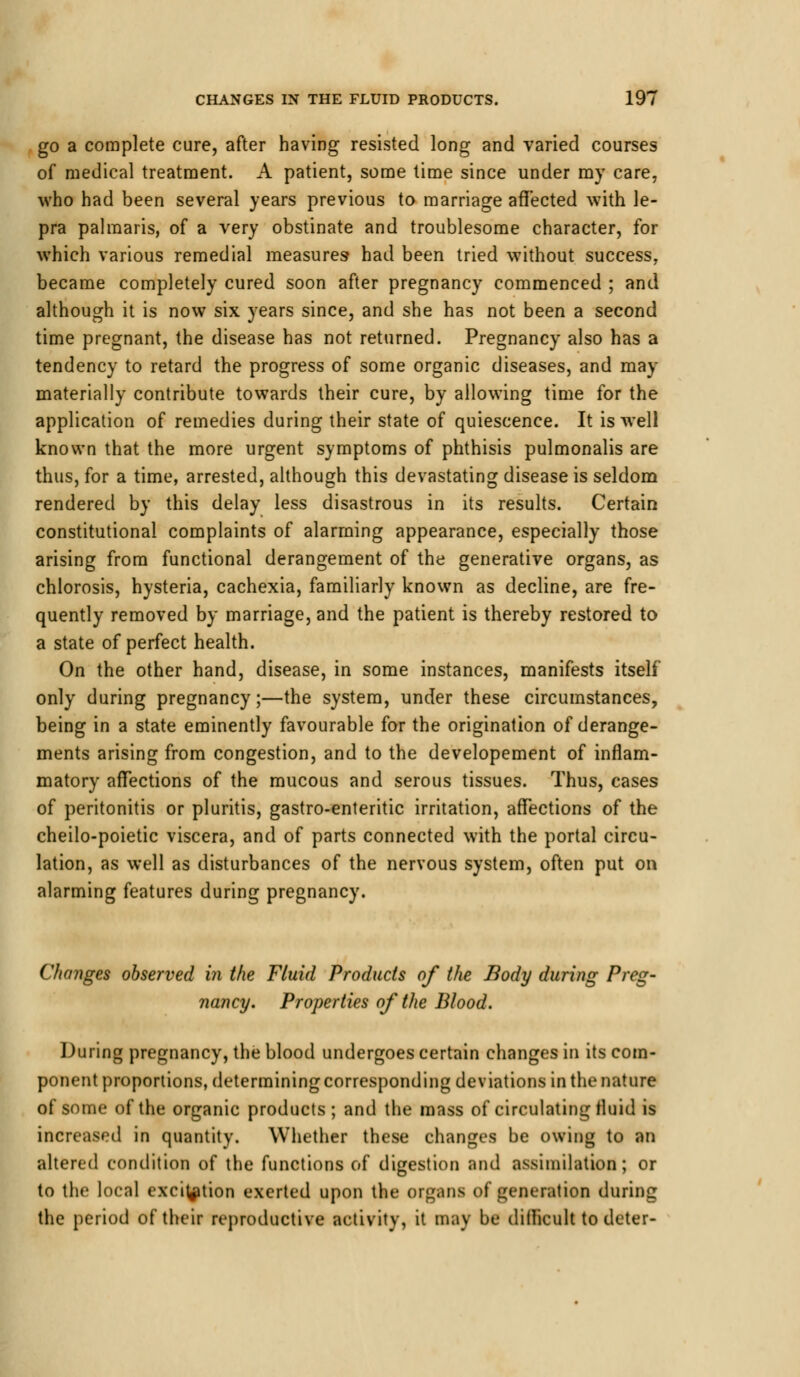 go a complete cure, after having resisted long and varied courses of medical treatment. A patient, some time since under my care, who had been several years previous to marriage affected with le- pra palmaris, of a very obstinate and troublesome character, for which various remedial measures had been tried without success, became completely cured soon after pregnancy commenced ; and although it is now six years since, and she has not been a second time pregnant, the disease has not returned. Pregnancy also has a tendency to retard the progress of some organic diseases, and may materially contribute towards their cure, by allowing time for the application of remedies during their state of quiescence. It is well known that the more urgent symptoms of phthisis pulmonalis are thus, for a time, arrested, although this devastating disease is seldom rendered by this delay less disastrous in its results. Certain constitutional complaints of alarming appearance, especially those arising from functional derangement of the generative organs, as chlorosis, hysteria, cachexia, familiarly known as decline, are fre- quently removed by marriage, and the patient is thereby restored to a state of perfect health. On the other hand, disease, in some instances, manifests itself only during pregnancy;—the system, under these circumstances, being in a state eminently favourable for the origination of derange- ments arising from congestion, and to the developement of inflam- matory affections of the mucous and serous tissues. Thus, cases of peritonitis or pluritis, gastro-enteritic irritation, affections of the cheilo-poietic viscera, and of parts connected with the portal circu- lation, as well as disturbances of the nervous system, often put on alarming features during pregnancy. Changes observed in the Fluid Products of the Body during Preg- nancy. Properties of the Blood. During pregnancy, the blood undergoes certain changes in its com- ponent proportions, determining corresponding deviations in the nature of some of the organic products; and the mass of circulating fluid is increased in quantity. Whether these changes be owing to an altered condition of the functions of digestion and assimilation; or to the local excitation exerted upon the organs of generation during the period of their reproductive activity, it may be difficult to deter-