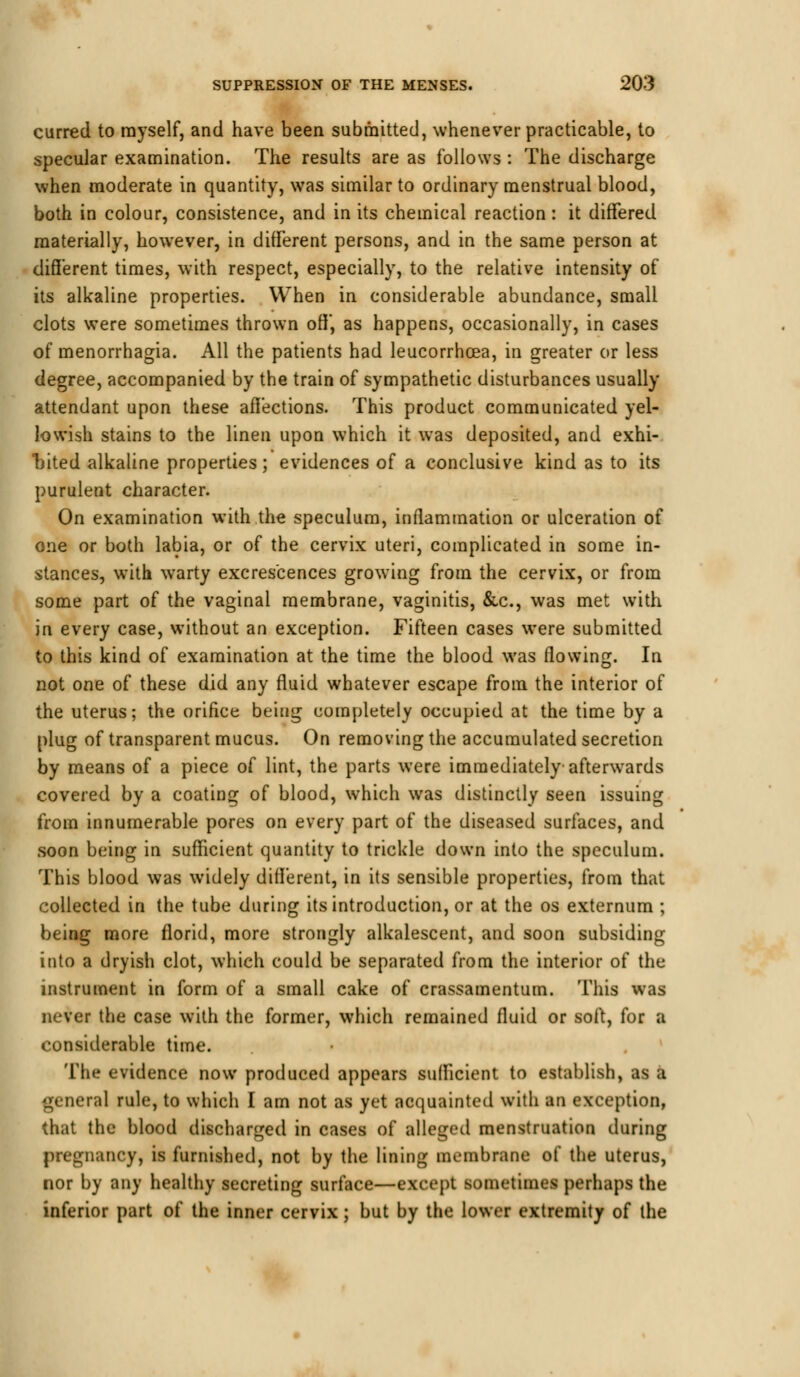 curred to myself, and have been submitted, whenever practicable, to specular examination. The results are as follows : The discharge when moderate in quantity, was similar to ordinary menstrual blood, both in colour, consistence, and in its chemical reaction: it differed materially, however, in different persons, and in the same person at different times, with respect, especially, to the relative intensity of its alkaline properties. When in considerable abundance, small clots were sometimes thrown off, as happens, occasionally, in cases of menorrhagia. All the patients had leucorrhcea, in greater or less degree, accompanied by the train of sympathetic disturbances usually- attendant upon these affections. This product communicated yel- lowish stains to the linen upon which it was deposited, and exhi- bited alkaline properties; evidences of a conclusive kind as to its purulent character. On examination with the speculum, inflammation or ulceration of one or both labia, or of the cervix uteri, complicated in some in- stances, with warty excrescences growing from the cervix, or from some part of the vaginal membrane, vaginitis, &c, was met with in every case, without an exception. Fifteen cases were submitted to this kind of examination at the time the blood was flowing. In not one of these did any fluid whatever escape from the interior of the uterus; the orifice being completely occupied at the time by a plug of transparent mucus. On removing the accumulated secretion by means of a piece of lint, the parts were immediately-afterwards covered by a coating of blood, which was distinctly seen issuing from innumerable pores on every part of the diseased surfaces, and soon being in sufficient quantity to trickle down into the speculum. This blood was widely different, in its sensible properties, from that collected in the tube during its introduction, or at the os externum ; being more florid, more strongly alkalescent, and soon subsiding into a dryish clot, which could be separated from the interior of the instrument in form of a small cake of crassamentum. This was never the case with the former, which remained fluid or soft, for a considerable time. The evidence now produced appears sufficient to establish, as a general rule, to which I am not as yet acquainted with an exception, that the blood discharged in cases of alleged menstruation during pregnancy, is furnished, not by the lining membrane of the uterus, nor by any healthy secreting surface—except sometimes perhaps the inferior part of the inner cervix; but by the lower extremity of the