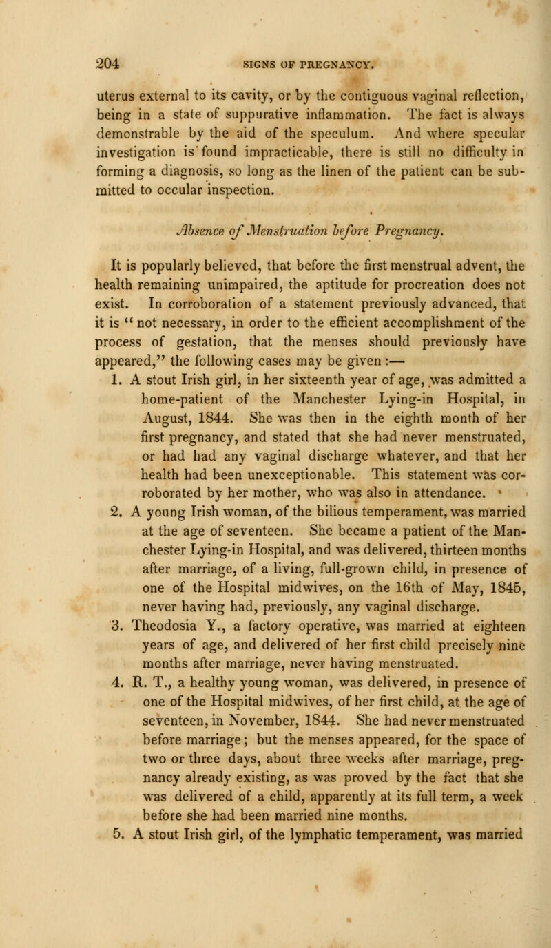 uterus external to its cavity, or by the contiguous vaginal reflection, being in a state of suppurative inflammation. The fact is always demonstrable by the aid of the speculum. And where specular investigation is'found impracticable, there is still no difficulty in forming a diagnosis, so long as the linen of the patient can be sub- mitted to occular inspection. Absence of Menstruation before Pregnancy. It is popularly believed, that before the first menstrual advent, the health remaining unimpaired, the aptitude for procreation does not exist. In corroboration of a statement previously advanced, that it is not necessary, in order to the efficient accomplishment of the process of gestation, that the menses should previously have appeared, the following cases may be given:— 1. A stout Irish girl, in her sixteenth year of age, was admitted a home-patient of the Manchester Lying-in Hospital, in August, 1844. She was then in the eighth month of her first pregnancy, and stated that she had never menstruated, or had had any vaginal discharge whatever, and that her health had been unexceptionable. This statement was cor- roborated by her mother, who was also in attendance. > 2. A young Irish woman, of the bilious temperament, was married at the age of seventeen. She became a patient of the Man- chester Lying-in Hospital, and was delivered, thirteen months after marriage, of a living, full-grown child, in presence of one of the Hospital midwives, on the 16th of May, 1845, never having had, previously, any vaginal discharge. 3. Theodosia Y., a factory operative, was married at eighteen years of age, and delivered of her first child precisely nine months after marriage, never having menstruated. 4. R. T., a healthy young woman, was delivered, in presence of one of the Hospital midwives, of her first child, at the age oi seventeen, in November, 1844. She had never menstruated before marriage; but the menses appeared, for the space of two or three days, about three weeks after marriage, preg- nancy already existing, as was proved by the fact that she was delivered of a child, apparently at its full term, a week before she had been married nine months. 5. A stout Irish girl, of the lymphatic temperament, was married