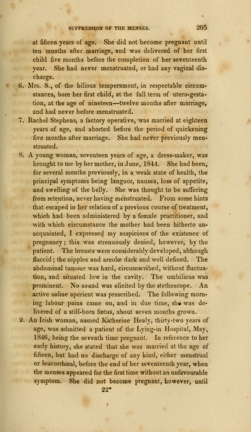 at fifteen years of age. She did not become pregnant until ten months after marriage, and was delivered of her first child five months before the completion of her seventeenth year. She had never menstruated, or had any vaginal dis- charge. 6. Mrs. S., of the bilious temperament, in respectable circum- stances, bore her first child, at the full term of utero-gesta- tion, at the age of nineteen—twelve months after marriage, and had never before menstruated. 7. Rachel Stephens, a factory operative, was married at eighteen years of age, and aborted before the period of quickening five months after marriage. She had never previously men- struated. 8. A young woman, seventeen years of age, a dress-maker, was brought to me by her mother, in June, 1844. She had been, for several months previously, in a weak state of health, the principal symptoms being languor, nausea, loss of appetite, and swelling of the belly. She was thought to be suffering from retention, never having menstruated. From some hints that escaped in her relation of a previous course of treatment, which had been administered by a female practitioner, and with which circumstance the mother had been hitherto un- acquainted, I expressed my suspicions of the existence of pregnancy ; this was strenuously denied, however, by the patient. The breasts were considerably developed, although flaccid ; the nipples and areola? dark and well defined. The abdominal tumour was hard, circumscribed, without fluctua- tion, and situated low in the cavity. The umbilicus was prominent. No sound was elicited by the stethescope. An active saline aperient was prescribed. The following morn- ing labour pains came on, and in due time, sh* was de- livered of a still-born foetus, about seven months grown. 9. An Irish woman, named Katherine Healv, thirty-two years of age, was admitted a patient of the Lying-in Hospital, May, L846, being the seventh time pregnant. In reference to her early history, she stated that she was married at the age of fifteen, but had no discharge of any kind, either menstrual or leucorrhceal, before the end of her seventeenth year, when the menses appeared for the first time without an unfavourable symptom. She did not become pregnant, however, until 22#