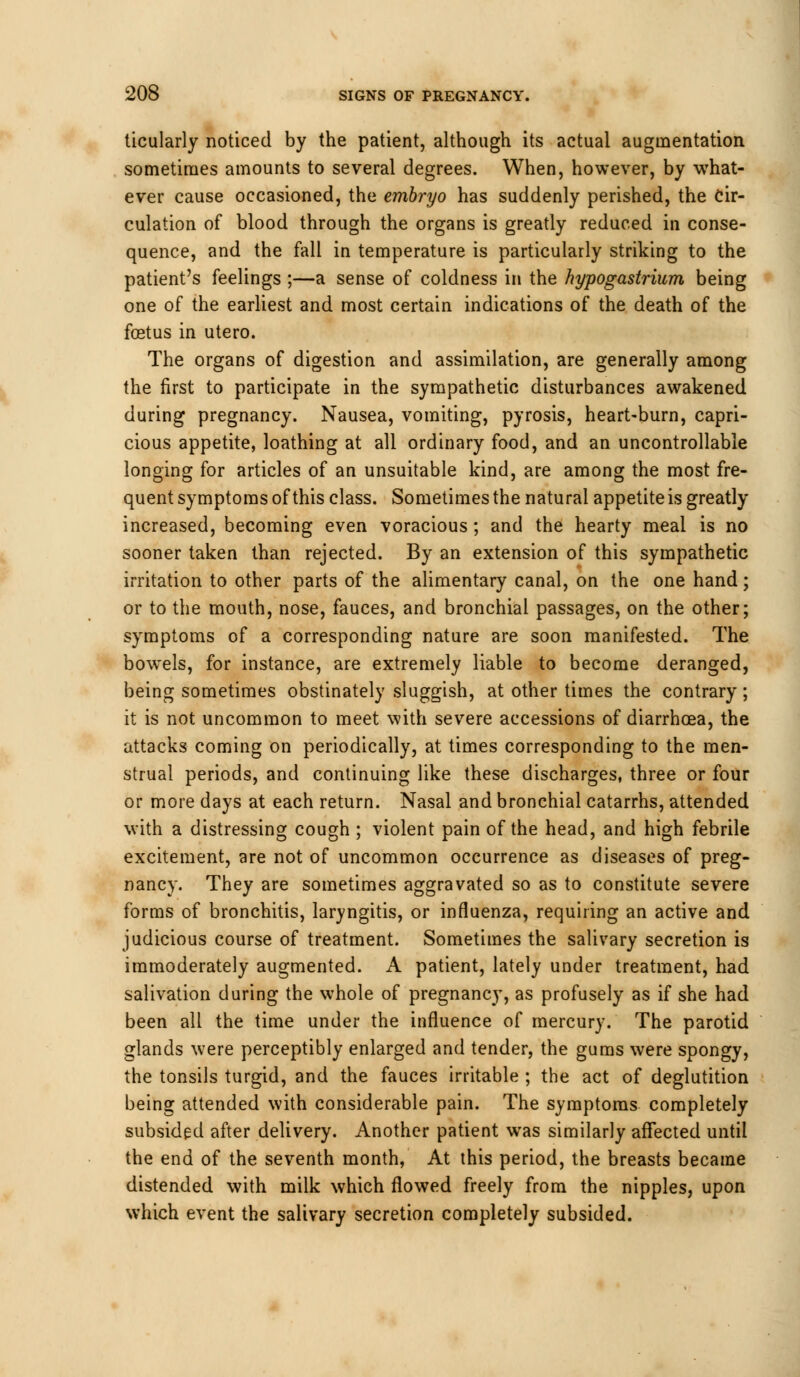 ticularly noticed by the patient, although its actual augmentation sometimes amounts to several degrees. When, however, by what- ever cause occasioned, the embryo has suddenly perished, the cir- culation of blood through the organs is greatly reduced in conse- quence, and the fall in temperature is particularly striking to the patient's feelings ;—a sense of coldness in the hypogastrium being one of the earliest and most certain indications of the death of the foetus in utero. The organs of digestion and assimilation, are generally among the first to participate in the sympathetic disturbances awakened during pregnancy. Nausea, vomiting, pyrosis, heart-burn, capri- cious appetite, loathing at all ordinary food, and an uncontrollable longing for articles of an unsuitable kind, are among the most fre- quent symptoms of this class. Sometimes the natural appetite is greatly increased, becoming even voracious; and the hearty meal is no sooner taken than rejected. By an extension of this sympathetic irritation to other parts of the alimentary canal, on the one hand; or to the mouth, nose, fauces, and bronchial passages, on the other; symptoms of a corresponding nature are soon manifested. The bowels, for instance, are extremely liable to become deranged, being sometimes obstinately sluggish, at other times the contrary; it is not uncommon to meet with severe accessions of diarrhoea, the attacks coming on periodically, at times corresponding to the men- strual periods, and continuing like these discharges, three or four or more days at each return. Nasal and bronchial catarrhs, attended with a distressing cough ; violent pain of the head, and high febrile excitement, are not of uncommon occurrence as diseases of preg- nancy. They are sometimes aggravated so as to constitute severe forms of bronchitis, laryngitis, or influenza, requiring an active and judicious course of treatment. Sometimes the salivary secretion is immoderately augmented. A patient, lately under treatment, had salivation during the whole of pregnancy, as profusely as if she had been all the time under the influence of mercury. The parotid glands were perceptibly enlarged and tender, the gums were spongy, the tonsils turgid, and the fauces irritable ; the act of deglutition being attended with considerable pain. The symptoms completely subsided after delivery. Another patient was similarly affected until the end of the seventh month, At this period, the breasts became distended with milk which flowed freely from the nipples, upon which event the salivary secretion completely subsided.