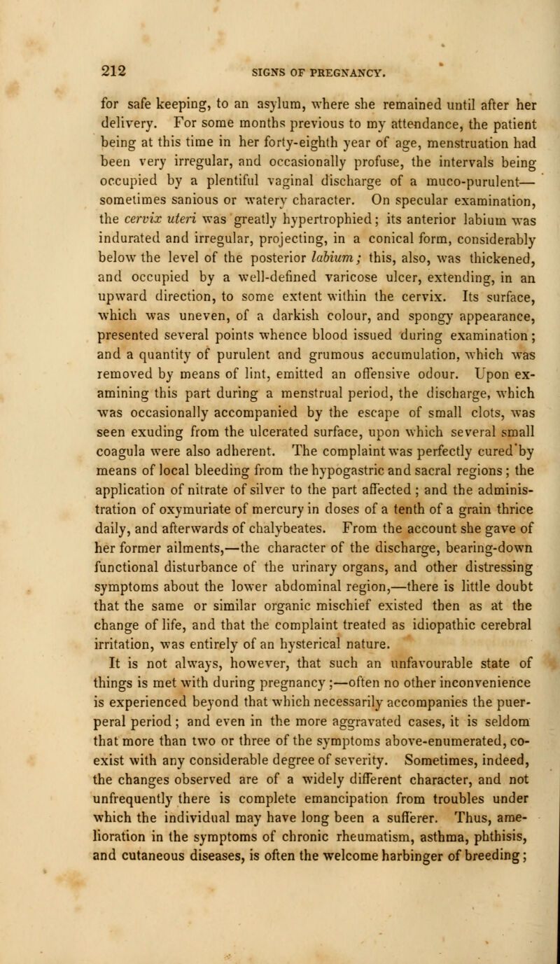 for safe keeping, to an asylum, where she remained until after her delivery. For some months previous to my attendance, the patient being at this time in her forty-eighth year of age, menstruation had been very irregular, and occasionally profuse, the intervals being occupied by a plentiful vaginal discharge of a muco-purulent— sometimes sanious or watery character. On specular examination, the cervix uteri was greatly hypertrophied; its anterior labium was indurated and irregular, projecting, in a conical form, considerably below the level of the posterior labium; this, also, was thickened, and occupied by a well-defined varicose ulcer, extending, in an upward direction, to some extent within the cervix. Its surface, which was uneven, of a darkish colour, and spongy appearance, presented several points whence blood issued during examination; and a quantity of purulent and grumous accumulation, which was removed by means of lint, emitted an offensive odour. Upon ex- amining this part during a menstrual period, the discharge, which was occasionally accompanied by the escape of small clots, was seen exuding from the ulcerated surface, upon which several small coagula were also adherent. The complaint was perfectly cured'by means of local bleeding from the hypogastric and sacral regions; the application of nitrate of silver to the part affected ; and the adminis- tration of oxymuriate of mercury in doses of a tenth of a grain thrice daily, and afterwards of chalybeates. From the account she gave of her former ailments,—the character of the discharge, bearing-down functional disturbance of the urinary organs, and other distressing symptoms about the lower abdominal region,—there is little doubt that the same or similar organic mischief existed then as at the change of life, and that the complaint treated as idiopathic cerebral irritation, was entirely of an hysterical nature. It is not always, however, that such an unfavourable state of things is met with during pregnancy ;—often no other inconvenience is experienced beyond that which necessarily accompanies the puer- peral period; and even in the more aggravated cases, it is seldom that more than two or three of the symptoms above-enumerated, co- exist with any considerable degree of severity. Sometimes, indeed, the changes observed are of a widely different character, and not unfrequently there is complete emancipation from troubles under which the individual may have long been a sufferer. Thus, ame- lioration in the symptoms of chronic rheumatism, asthma, phthisis, and cutaneous diseases, is often the welcome harbinger of breeding;