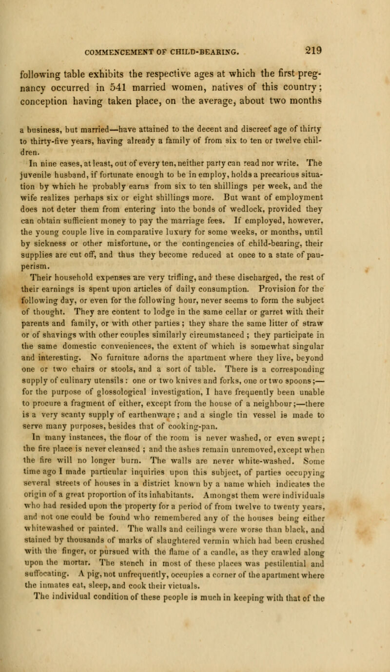 following table exhibits the respective ages at which the first preg- nancy occurred in 541 married women, natives of this country; conception having taken place, on the average, about two months a business, but married—have attained to the decent and discreet* age of thirty to thirty-five years, having already a family of from six to ten or twelve chil- dren. In nine cases, at least, out of every ten, neither party can read nor write. The juvenile husband, if fortunate enough to be in employ, holds a precarious situa- tion by which he probably earns from six to ten shillings per week, and the wife realizes perhaps six or eight shillings more. But want of employment does not deter them from entering into the bonds of wedlock, provided they can obtain sufficient money to pay the marriage fees. If employed, however, the young couple live in comparative luxury for some weeks, or months, until by sickness or other misfortune, or the contingencies of child-bearing, their supplies are cut off, and thus they become reduced at once to a state of pau- perism. Their household expenses-are very trifling, and these discharged, the rest of their earnings is spent upon articles of daily consumption. Provision for the following day, or even for the following hour, never seems to form the subject of thought. They are content to lodge in the same cellar or garret with their parents and family, or with other parties; they share the same litter of straw or of shavings with other couples similarly circumstanced ; they participate in the same domestic conveniences, the extent of which is somewhat singular and interesting. No furniture adorns the apartment where they live, beyond one or two chairs or stools, and a sort of table. There is a corresponding supply of culinary utensils : one or two knives and forks, one or two spoons;— for the purpose of glossological investigation, I have frequently been unable to procure a fragment of either, except from the house of a neighbour;—there is a very scanty supply of earthenware; and a single tin vessel is made to serve many purposes, besides that of cooking-pan. In many instances, the floor of the room is never washed, or even swept; the fire place is never cleansed ; and the ashes remain unremoved, except when the fire will no longer burn. The walls are never white-washed. Some time ago I made particular inquiries upon this subject, of parties occupying several streets of houses in a district known by a name which indicates the origin of a great proportion of its inhabitants. Amongst them were individuals who had resided upon the property for a period of from twelve to twenty yean', and not one could be found who remembered any of the houses being either whitewashed or painted. The walls and ceilings were worse than black, and stained by thousands of marks of slaughtered vermin which had been crushed with the finger, or pursued with the flame of a candle, as they crawled along upon the mortar. The stench in most of these places was pestilential and suffocating. A pig, not unfrequently, occupies a corner of the apartment where the inmates eat, sleep, and cook their victuals. The individual condition of these people is much in keeping with that of the