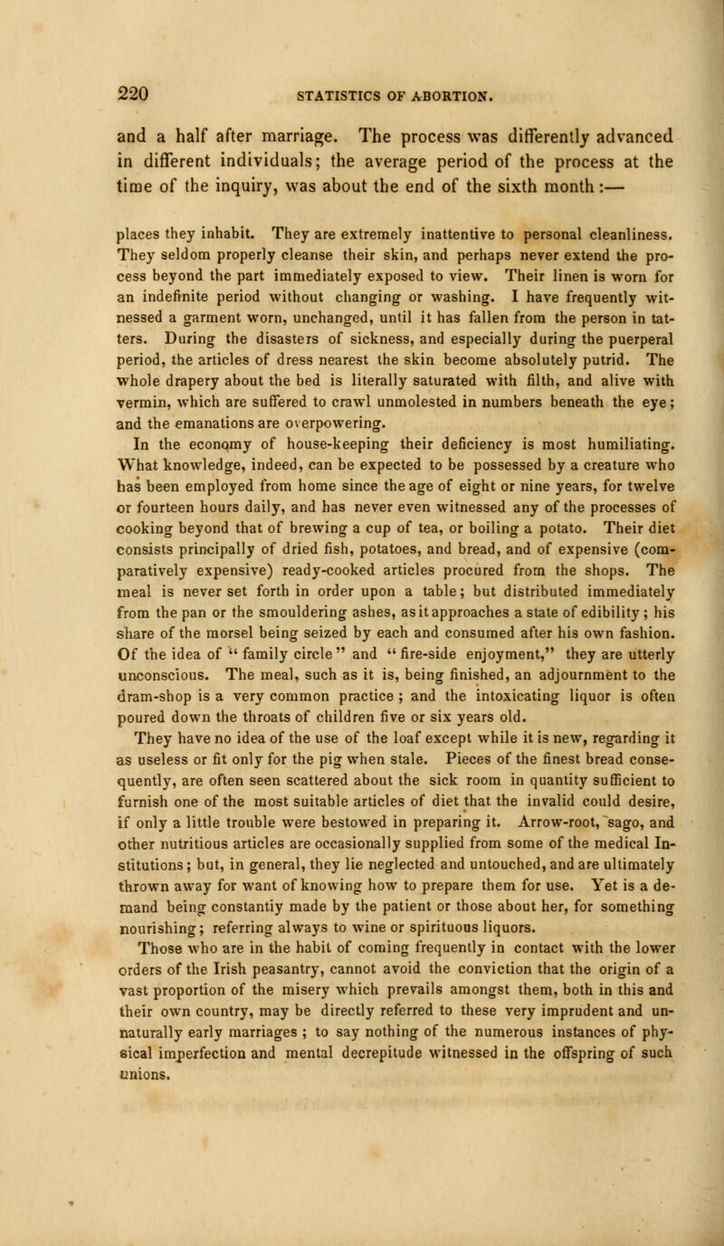 and a half after marriage. The process was differently advanced in different individuals; the average period of the process at the time of the inquiry, was about the end of the sixth month:— places they inhabit. They are extremely inattentive to personal cleanliness. They seldom properly cleanse their skin, and perhaps never extend the pro- cess beyond the part immediately exposed to view. Their linen is worn for an indefinite period without changing- or washing. I have frequently wit- nessed a garment worn, unchanged, until it has fallen from the person in tat- ters. During the disasters of sickness, and especially during the puerperal period, the articles of dress nearest the skin become absolutely putrid. The whole drapery about the bed is literally saturated with filth, and alive with vermin, which are suffered to crawl unmolested in numbers beneath the eye; and the emanations are overpowering. In the economy of house-keeping their deficiency is most humiliating. What knowledge, indeed, can be expected to be possessed by a creature who has been employed from home since the age of eight or nine years, for twelve or fourteen hours daily, and has never even witnessed any of the processes of cooking beyond that of brewing a cup of tea, or boiling a potato. Their diet consists principally of dried fish, potatoes, and bread, and of expensive (com- paratively expensive) ready-cooked articles procured from the shops. The meal is never set forth in order upon a table; but distributed immediately from the pan or the smouldering ashes, as it approaches a state of edibility; his share of the morsel being seized by each and consumed after his own fashion. Of the idea of  family circle and  fire-side enjoyment, they are utterly unconscious. The meal, such as it is, being finished, an adjournment to the dram-shop is a very common practice ; and the intoxicating liquor is often poured down the throats of children five or six years old. They have no idea of the use of the loaf except while it is new, regarding it as useless or fit only for the pig when stale. Pieces of the finest bread conse- quently, are often seen scattered about the sick room in quantity sufficient to furnish one of the most suitable articles of diet that the invalid could desire, if only a little trouble were bestowed in preparing it. Arrow-root, sago, and other nutritious articles are occasionally supplied from some of the medical In- stitutions ; but, in general, they lie neglected and untouched, and are ultimately thrown away for want of knowing how to prepare them for use. Yet is a de- mand being constantiy made by the patient or those about her, for something nourishing; referring always to wine or spirituous liquors. Those who are in the habit of coming frequently in contact with the lower orders of the Irish peasantry, cannot avoid the conviction that the origin of a vast proportion of the misery which prevails amongst them, both in this and their own country, may be directly referred to these very imprudent and un- naturally early marriages ; to say nothing of the numerous instances of phy- sical imperfection and mental decrepitude witnessed in the offspring of such unions.