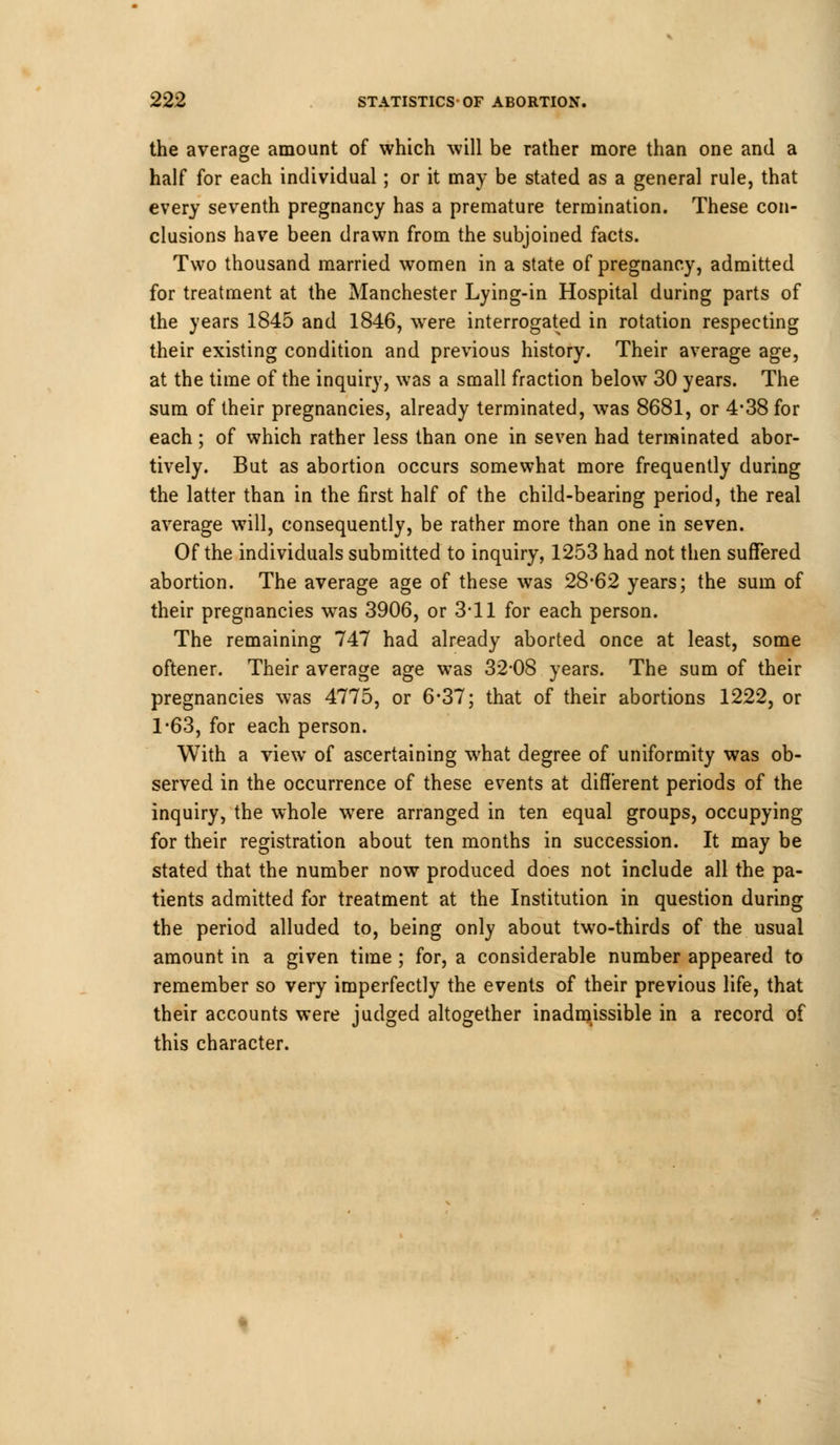 the average amount of which will be rather more than one and a half for each individual; or it may be stated as a general rule, that every seventh pregnancy has a premature termination. These con- clusions have been drawn from the subjoined facts. Two thousand married women in a state of pregnancy, admitted for treatment at the Manchester Lying-in Hospital during parts of the years 1845 and 1846, were interrogated in rotation respecting their existing condition and previous history. Their average age, at the time of the inquiry, was a small fraction below 30 years. The sum of their pregnancies, already terminated, was 8681, or 4-38 for each; of which rather less than one in seven had terminated abor- tively. But as abortion occurs somewhat more frequently during the latter than in the first half of the child-bearing period, the real average will, consequently, be rather more than one in seven. Of the individuals submitted to inquiry, 1253 had not then suffered abortion. The average age of these was 28*62 years; the sum of their pregnancies was 3906, or 3-11 for each person. The remaining 747 had already aborted once at least, some oftener. Their average age was 32-08 years. The sum of their pregnancies was 4775, or 6-37; that of their abortions 1222, or 1-63, for each person. With a view of ascertaining what degree of uniformity was ob- served in the occurrence of these events at different periods of the inquiry, the whole were arranged in ten equal groups, occupying for their registration about ten months in succession. It may be stated that the number now produced does not include all the pa- tients admitted for treatment at the Institution in question during the period alluded to, being only about two-thirds of the usual amount in a given time ; for, a considerable number appeared to remember so very imperfectly the events of their previous life, that their accounts were judged altogether inadmissible in a record of this character.