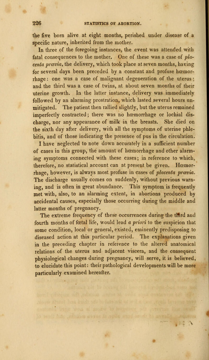 the five born alive at eight months, perished under disease of a specific nature, inherited from the mother. In three of the foregoing instances, the event was attended with fatal consequences to the mother. One of these was a case of pla- centa prcevia, the delivery, which took place at seven months, having for several days been preceded by a constant and profuse hoemor- rhage: one was a case of malignant degeneration of the uterus; and the third was a case of twins, at about seven months of their uterine growth. In the latter instance, delivery was immediately followed by an alarming prostration, which lasted several hours un- mitigated. The patient then rallied slightly, but the uterus remained imperfectly contracted; there was no hoemorrhage or lochial dis- charge, nor any appearance of milk in the breasts. She died on the sixth day after delivery, with all the symptoms of uterine phle- bitis, and of those indicating the presence of pus in the circulation. I have neglected to note down accurately in a sufficient number of cases in this group, the amount of hoemorrhage and other alarm- ing symptoms connected with these cases; in reference to which, therefore, no statistical account can at present be given. Hoemor- rhage, however, is always most profuse in cases of placenta proevia. The discharge usually comes on suddenly, without previous warn- ing, and is often in great abundance. This symptom is frequently met with, also, to an alarming extent, in abortions produced by accidental causes, especially those occurring during the middle and latter months of pregnancy. The extreme frequency of these occurrences during the tltird and fourth months of foetal life, would lead a priori to the suspicion that some condition, local or general, existed, eminently predisposing to diseased action at this particular period. The explanations given in the preceding chapter in reference to the altered anatomical relations of the uterus and adjacent viscera, and the consequent physiological changes during pregnancy, will serve, it is believed, to elucidate this point: their pathological developments will be more particularly examined hereafter.