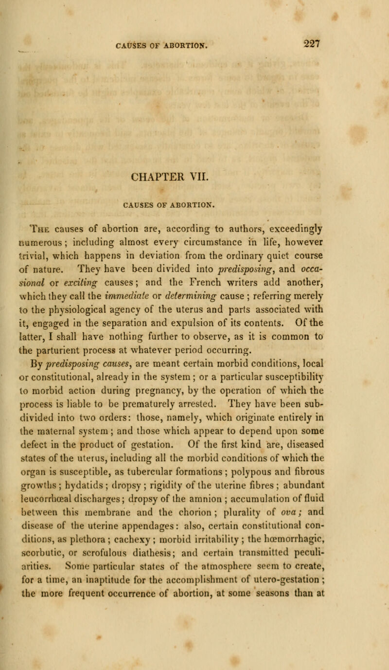 CHAPTER VII. CAUSES OF ABORTION. The causes of abortion are, according to authors, exceedingly numerous ; including almost every circumstance in life, however trivial, which happens in deviation from the ordinary quiet course of nature. They have been divided into predisposing, and occa- sional or exciting causes; and the French writers add another, which they call the immediate or determining cause ; referring merely to the physiological agency of the uterus and parts associated with it, engaged in the separation and expulsion of its contents. Of the latter, I shall have nothing further to observe, as it is common to the parturient process at whatever period occurring. By predisposing causes, are meant certain morbid conditions, local or constitutional, already in the system ; or a particular susceptibility to morbid action during pregnancy, by the operation of which the process is liable to be prematurely arrested. They have been sub- divided into two orders: those, namely, which originate entirely in the maternal system; and those which appear to depend upon some defect in the product of gestation. Of the first kind are, diseased states of the uterus, including all the morbid conditions of which the organ is susceptible, as tubercular formations; polypous and fibrous growths ; hydatids ; dropsy ; rigidity of the uterine fibres ; abundant leucorrhceal discharges; dropsy of the amnion ; accumulation of fluid between this membrane and the chorion; plurality of ova; and disease of the uterine appendages: also, certain constitutional con- ditions, as plethora ; cachexy ; morbid irritability ; the hemorrhagic, scorbutic, or scrofulous diathesis; and certain transmitted peculi- arities. Some particular states of the atmosphere seem to create, for a time, an inaptitude for the accomplishment of utero-gestation ; the more frequent occurrence of abortion, at some seasons than at