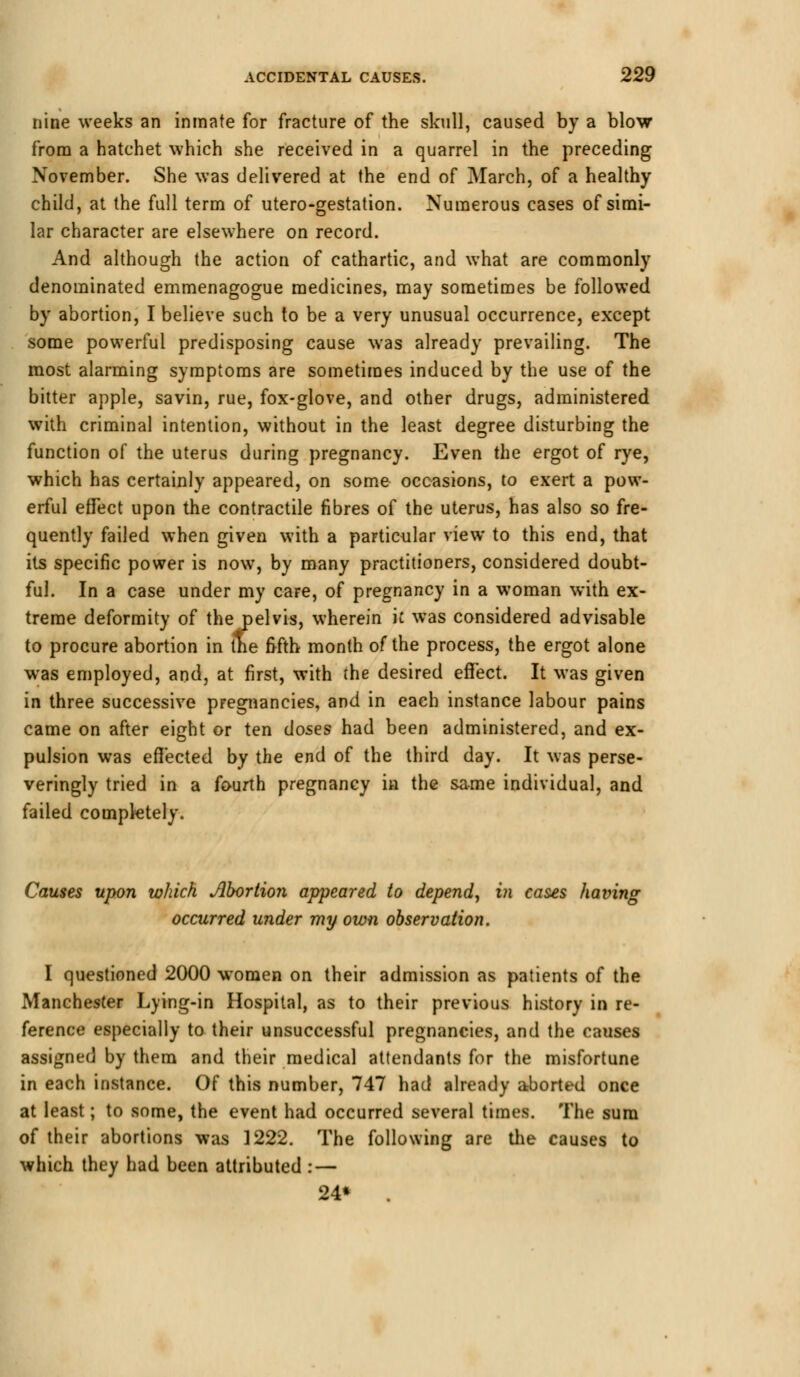 nine weeks an inmate for fracture of the skull, caused by a blow from a hatchet which she received in a quarrel in the preceding November. She was delivered at the end of March, of a healthy- child, at the full term of utero-gestation. Numerous cases of simi- lar character are elsewhere on record. And although the action of cathartic, and what are commonly denominated emmenagogue medicines, may sometimes be followed by abortion, I believe such to be a very unusual occurrence, except some powerful predisposing cause was already prevailing. The most alarming symptoms are sometimes induced by the use of the bitter apple, savin, rue, fox-glove, and other drugs, administered with criminal intention, without in the least degree disturbing the function of the uterus during pregnancy. Even the ergot of rye, which has certainly appeared, on some occasions, to exert a pow- erful effect upon the contractile fibres of the uterus, has also so fre- quently failed when given with a particular view to this end, that its specific power is now, by many practitioners, considered doubt- ful. In a case under my care, of pregnancy in a woman with ex- treme deformity of the pelvis, wherein k was considered advisable to procure abortion in the fifth month of the process, the ergot alone was employed, and, at first, with the desired effect. It was given in three successive pregnancies, and in each instance labour pains came on after eight or ten doses had been administered, and ex- pulsion was effected by the end of the third day. It was perse- veringly tried in a fourth pregnancy in the same individual, and failed completely. Causes upon which Abortion appeared to depend, in cases having occurred under my own observation. I questioned 2000 women on their admission as patients of the Manchester Lying-in Hospital, as to their previous history in re- ference especially to their unsuccessful pregnancies, and the causes assigned by them and their medical attendants for the misfortune in each instance. Of this number, 747 had already aborted once at least; to some, the event had occurred several times. The sum of their abortions was 1222. The following are the causes to which they had been attributed : — 24*