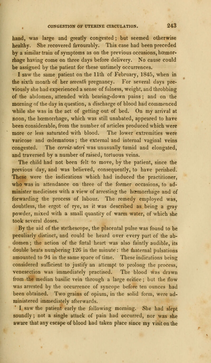 hand, was large and greatly congested ; but seemed otherwise healthy. She recovered favourably. This case had been preceded by a similar train of symptoms as on the previous occasions, haemor- rhage having come on three days before delivery. No cause could be assigned by the patient for these untimely occurrences. I saw the same patient on the 11th of February, 1845, when in the sixth month of her seventh pregnancy. For several days pre- viously she had experienced a sense of fulness, weight, and throbbing of the abdomen, attended with bearing-down pains ; and on the morning of the day in question, a discharge of blood had commenced while she was in the act of getting out of bed. On my arrival at noon, the haemorrhage, which was still unabated, appeared to have been considerable, from the number of articles produced which were more or less saturated with blood. The lower extremities were varicose and cedematous ; the external and internal vaginal veins congested. The cervix-uteri was unusually tumid and elongated, and traversed by a number of raised, tortuous veins. The child had not been felt to move, by the patient, since the previous day, and was believed, consequently, to have perished. These were the indications which had induced the practitioner, who was in attendance on three of the former occasions, to ad- minister medicines with a view of arresting: the haemorrhage and of forwarding the process of labour. The remedy employed was, doubtless, the ergot of rye, as it was described as being a gray powder, mixed with a small quantity of warm water, of which she took several doses. By the aid of the stetheseope, the placental pulse was found to be peculiarly distinct, and could be heard over every part of the ab- domen ; the action of the foetal heart was also faintly audible, its double beats numbering 126 in the minute: the maternal pulsations amounted to 94 in the same space of time. These indications being considered sufficient to justify an attempt to prolong the process, venesection was immediately practised. The blood was drawn from the median basilic vein through a large orifice ; but the flow was arrested by the occurrence of syncope before ten ounces had been obtained. Two grains of opium, in the solid form, were ad- ministered immediately afterwards. I saw the patient early the following morning. She had slept soundly ; not a single attack of pain had occurred, nor was she aware that any escape of blood had taken place since my visit on the