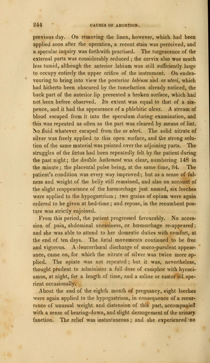 previous day. On removing the linen, however, which had been applied soon after the operation, a recent stain was perceived, and a specular inquiry was forthwith practised. The turgescence of the external parts was considerably reduced ; the cervix also was much less tumid, although the anterior labium was still sufficiently large to occupy entirely the upper orifice of the instrument. On endea- vouring to bring into view the posterior labium and 05 uteri, which had hitherto been obscured by the tumefaction already noticed, the back part of the anterior lip presented a broken surface, which had not been before observed. Its extent was equal to that of a six- pence, and it had the appearance of a phlebitic ulcer. A stream of blood escaped from it into the speculum during examination, and this was repeated as often as the part was cleared by means of lint. ?so fluid whatever escaped from the os uteri. The solid nitrate of silver was freely applied to this open surface, and the strong solu- tion of the same material was painted over the adjoining parts. The struggles of the foetus had been repeatedly felt by the patient during the past night; the double battement was clear, numbering 148 in the minute ; the placental pulse being, at the same time, 84. The patient's condition was every way improved; but as a sense of ful- ness and weight of the belly still remained, and also on account of the slight reappearance of the hcemorrhage just named, six leeches were applied to the hypogastrium ; two grains of opium were again ordered to be given at bed-time ; and repose, in the recumbent pos- ture was strictly enjoined. From this period, the patient progressed favourably. No acces- sion of pain, abdominal uneasiness, or hcemorrhage re-appeared; and she was able to attend to her domestic duties with comfort, at the end of ten days. The foetal movements continued to be free and vigorous. Aleucorrhoeal discharge of muco-purulent appear- ance, came on, for which the nitrate of silver was twice more ap- plied. The opiate was not repeated ; but it was, nevertheless, thought prudent to administer a full dose of camphor with hyosci- amus, at night, for a length of time, and a saline or castor oil ape- rient occasionally. About the end of the eighth month of pregnancy, eight leeches were again applied to the hypogastrium, in consequence of a recur- rence of unusual weight and distension of this part, accompanied with a sense of bearing-dow7n, and slight derangement of the urinary function. The relief was instantaneous ; and she experienced no