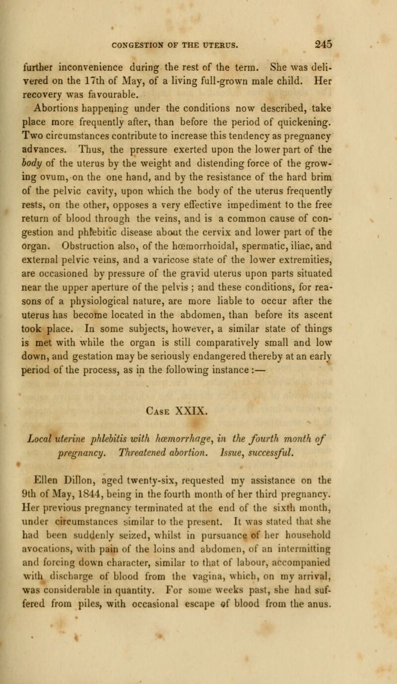 further inconvenience during the rest of the terra. She was deli- vered on the 17th of May, of a living full-grown male child. Her recovery was favourable. Abortions happening under the conditions now described, take place more frequently after, than before the period of quickening. Two circumstances contribute to increase this tendency as pregnancy advances. Thus, the pressure exerted upon the lower part of the body of the uterus by the weight and distending force of the grow- ing ovum, on the one hand, and by the resistance of the hard brim of the pelvic cavity, upon which the body of the uterus frequently rests, on the other, opposes a very effective impediment to the free return of blood through the veins, and is a common cause of con- gestion and phfebitic disease about the cervix and lower part of the organ. Obstruction also, of the hoeraorrhoidal, spermatic, iliac, and external pelvic veins, and a varicose state of the lower extremities, are occasioned by pressure of the gravid uterus upon parts situated near the upper aperture of the pelvis ; and these conditions, for rea- sons of a physiological nature, are more liable to occur after the uterus has become located in the abdomen, than before its ascent took place. In some subjects, however, a similar state of things is met with while the organ is still comparatively small and low down, and gestation may be seriously endangered thereby at an early period of the process, as in the following instance :— Case XXIX. Local uterine phlebitis with haemorrhage, in the fourth month of pregnancy. Threatened abortion. Issue, successful. Ellen Dillon, aged twenty-six, requested my assistance on the 9th of May, 1844, being in the fourth month of her third pregnancy. Her previous pregnancy terminated at the end of the sixth month, under circumstances similar to the present. It was stated that she had been suddenly seized, whilst in pursuance of her household avocations, with pain of the loins and abdomen, of an intermitting and forcing down character, similar to that of labour, accompanied with discharge of blood from the vagina, whirl), on inv arrival, was considerable in quantity. For some weeks past, she had suf- fered from piles, with occasional escape of blood from the anus.